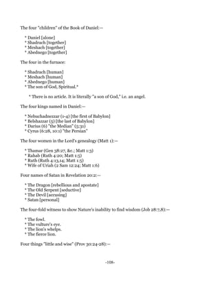 The four "children" of the Book of Daniel:—

  * Daniel [alone]
  * Shadrach [together]
  * Meshach [together]
  * Abednego [together]

The four in the furnace:

  * Shadrach [human]
  * Meshach [human]
  * Abednego [human]
  * The son of God, Spiritual.*

    * There is no article. It is literally "a son of God," i.e. an angel.

The four kings named in Daniel:—

  * Nebuchadnezzar (1-4) [the first of Babylon]
  * Belshazzar (5) [the last of Babylon]
  * Darius (6) "the Median" (5:31)
  * Cyrus (6:28, 10:1) "the Persian"

The four women in the Lord's genealogy (Matt 1):—

  * Thamar (Gen 38:27, &c.; Matt 1:3)
  * Rahab (Ruth 4:20; Matt 1:5)
  * Ruth (Ruth 4:13,14; Matt 1:5)
  * Wife of Uriah (2 Sam 12:24; Matt 1:6)

Four names of Satan in Revelation 20:2:—

  * The Dragon [rebellious and apostate]
  * The Old Serpent [seductive]
  * The Devil [accusing]
  * Satan [personal]

The four-fold witness to show Nature's inability to find wisdom (Job 28:7,8):—

  * The fowl.
  * The vulture's eye.
  * The lion's whelps.
  * The fierce lion.

Four things "little and wise" (Prov 30:24-28):—



                                                 -108-
 