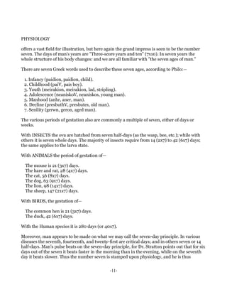 PHYSIOLOGY

offers a vast field for illustration, but here again the grand impress is seen to be the number
seven. The days of man's years are "Three-score years and ten" (7x10). In seven years the
whole structure of his body changes: and we are all familiar with "the seven ages of man."

There are seven Greek words used to describe these seven ages, according to Philo:—

 1. Infancy (paidion, paidion, child).
 2. Childhood (paiV, pais boy).
 3. Youth (meirakion, meirakion, lad, stripling).
 4. Adolescence (neaniskoV, neaniskos, young man).
 5. Manhood (anhr, aner, man).
 6. Decline (presbuthV, presbutes, old man).
 7. Senility (gerwn, geron, aged man).

The various periods of gestation also are commonly a multiple of seven, either of days or
weeks.

With INSECTS the ova are hatched from seven half-days (as the wasp, bee, etc.); while with
others it is seven whole days. The majority of insects require from 14 (2x7) to 42 (6x7) days;
the same applies to the larva state.

With ANIMALS the period of gestation of—

  The mouse is 21 (3x7) days.
  The hare and rat, 28 (4x7) days.
  The cat, 56 (8x7) days.
  The dog, 63 (9x7) days.
  The lion, 98 (14x7) days.
  The sheep, 147 (21x7) days.

With BIRDS, the gestation of—

  The common hen is 21 (3x7) days.
  The duck, 42 (6x7) days.

With the Human species it is 280 days (or 40x7).

Moreover, man appears to be made on what we may call the seven-day principle. In various
diseases the seventh, fourteenth, and twenty-first are critical days; and in others seven or 14
half-days. Man's pulse beats on the seven-day principle, for Dr. Stratton points out that for six
days out of the seven it beats faster in the morning than in the evening, while on the seventh
day it beats slower. Thus the number seven is stamped upon physiology, and he is thus


                                               -11-
 