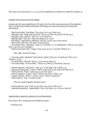 The name occurs 39 times, i.e., 3 x 13, for the significance of which see under the number 13.



WORDS THAT OCCUR FOUR TIMES

partake also the same significance. We give a few from the commencement of the alphabet,
and a careful study of them and others will bring out much interesting and instructive
information:

 * hdb) (aveh-dah), "lost thing," Exo 22:9; Lev 6:3,4; Deut 22:3
 * hbg (gah-vah), "high-look or proud," Psa 101:5; Prov 16:5; Eccl 7:8; Eze 31:3
 * hng (gin-nah), "garden," Esth 1:5, 7:7,8; Song 6:11
 * lgd (dah-gal), "banners," Psa 20:6; Song 5:10, 6:4,10
 * Kd (dack), "oppressed or afflicted," Psa 9:9, 10:18, 74:21; Prov 26:28
 * hbrx (chah-rah-vah), "dry land," 8 times (2x4)
 * #rx (cheh-resh), "craftsmen," Josh 2:1 ("secretly," i.e. as craftsmen), 1 Chron 4:14, marg.;
Neh 11:35; Isa 3:3 ("cunning")
 * trk#m (mas-koh-reth), "wages," Gen 19:15, 31:7,41; "reward," Ruth 2:12.*

     * But "gift" occurs five times.

  * xsn (nah-sach), "plucked," Deut 28:63; "pluck," Psa 52:7; "rooted out," Prov 2:22;
"destroy," 15:25
  * rcn (neh-tzer), "branch," Isa 11:1, 14:19, 60:21; Dan 11:7
  * )#n (nah-shah), "to be in debt," 1 Sam 22:2; Neh 5:7; Psa 89:22; Isa 24:2

  * agnoia (agnoia), "ignorance," Acts 3:17, 17:30; Eph 4:18; 1 Peter 1:14
  * agrupnew (agrupneo), "watch," Mark 13:33; Luke 21:36; Eph 6:18; Heb 13:17
  * aition (aition), "fault," Luke 23:4,14,22; Acts 19:40
  * amnoV (amnos), "Lamb," John 1:29,36; Acts 8:32; 1 Peter 1:19
  * anqoV (anthos), "flower," James 1:10,11; 1 Peter 1:24 (twice)
  * asthr (asteer), "star," 24 times (4x6)*

     * The two words together 28 times (4x7).

  * astron (astron), star," Luke 21:25; Acts 7:43, 27:20; Heb 11:12*
  * apostolh (apostolee), "apostleship," Acts 1:25; Rom 1:5; 1 Cor 9:2; Gal 2:8



ADDITIONAL MISCELLANEOUS ILLUSTRATIONS

Four times "Eve" mentioned in the Bible by name:—

  * Genesis 3:20


                                             -110-
 