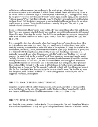 suffering we call compassion; favour shown to the obstinate we call patience: but favour
shown to the unworthy we call GRACE! This is favour indeed; favour which is truly Divine in
its source and in its character. Light is thrown upon it in Romans 3:24, "being justified freely
by His grace." The word here translated "freely" occurs again in John 15:25, and is translated
"without a cause" ("they hated me without a cause"). Was there any real cause why they hated
the Lord Jesus? No! Nor is there any cause in us why God should ever justify us. So we might
read Romans 3:24 thus: "Being justified without a cause by His grace." Yes, this is grace
indeed,—favour to the unworthy.

It was so with Abram. There was no cause in him why God should have called him and chosen
him! There was no cause why God should have made an unconditional covenant with him and
his seed for ever. Therefore the number five shall be stamped upon this covenant by causing it
to be made with five sacrifices—a heifer, a goat, a ram, a dove, and a pigeon (Gen 15:9). See
pp. 54, 113.

It is remarkable, also, that afterwards, when God changed Abram's name to Abraham (Gen
17:5), the change was made very simply, but very significantly (for there is no chance with
God), by inserting in the middle of it the fifth letter of the alphabet, h (Hey), the symbol of the
number five, and Mrb), Abram, became Mhrb) AbraHam (Gen 17:5). All this was of grace, and
it is stamped with this significance. It is worthy of note that this change was made at a
particular moment. It was when Abraham was called to "walk before" God in a very special
manner. He was to look for the promised "seed" from no earthly source, and thus he was to
"walk by faith and not by sight." It was at this moment that God revealed Himself for the first
time by His name of EL SHADDAI, i.e. the all bountiful One! able to supply all Abraham's
need; able to meet all his necessities; able to do for him all that he required. How gracious!
How suitable! How perfect! It is the same in 2 Corinthians 6:17, 18, when we are called, as
Abraham was, to "come out," to "be separate," and walk by faith with God. He reveals himself
(for the first time in the New Testament) by the same wonderful name, "Ye shall be My sons
and daughters, saith the Lord ALMIGHTY"!—able to support and to sustain you; able to
supply all your need. This is grace.



THE FIFTH BOOK OF THE BIBLE (DEUTERONOMY)

magnifies the grace of God, and in it special pains, so to speak, are taken to emphasise the
great fact that not for the sake of the people, but for God's own Name's sake had He called,
and chosen, and blessed them. Read Deuteronomy 4:7, 20, 32, 37, 8:11, 17, etc.



THE FIFTH BOOK OF PSALMS

sets forth the same great fact. Its first Psalm (Psa 107) magnifies this, and shows how "He sent
His word and healed them" (v 20), and again and again delivered them out of all their trouble.




                                               -112-
 