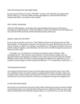 THE FIFTH PSALM OF THE FIRST BOOK

has also special reference to God's "FAVOUR," or grace, with which He encompasses His
people. Psalm 5:12, "For thou LORD wilt bless the righteous; with FAVOUR wilt Thou
compass him [Heb. crown him] as with a shield."



THE "STONE" KINGDOM

will be the fifth kingdom, succeeding and comprehending the four great world-powers,
absorbing all earthly dominion, when the kingdoms of this world shall become the kingdom of
our Lord and of His Anointed, and He shall reign in glory and in grace.



ISRAEL CAME OUT OF EGYPT

five in a rank. In Exodus 13:18 it says, "The children of Israel went up harnessed out of the
land of Egypt." In the margin it says they went up by five in a rank, My#mx from #mx, five. It
may be in ranks, i.e. fifties, as in 2 Kings 1:9 and Isaiah 3:5.* The point is that they went up in
perfect weakness; helpless, and defenceless; but they were invincible through the presence of
Jehovah in their midst.

  * In Joshua 1:14, "Ye shall pass over before your brethren armed." Margin: "Heb.,
marshalled by five." This may have some reference to the fact that the number five was
specially hateful to the Egyptians, if indeed it were not the cause of such hatred. Sir Gardner
Wilkinson tells us that even down to the present day the number five is regarded as an evil
number in modern Egypt. On their watches the fifth hour, "V," is marked by a small circle, "o."



"FIVE SMOOTH STONES"

were chosen by David when he went to meet the giant enemy of Israel (1 Sam 17:40). They
were significant of his own perfect weakness supplemented by Divine strength. And he was
stronger in this weakness than in all the armour of Saul. It is worthy of note that after all he
used only the one, not any of the four. That one was sufficient to conquer the mightiest foe.



IT WAS THE FIFTH BOOK

that David's son and David's Lord used in His conflict with that great enemy of whom Goliath
was the faintest type. It was only the Book of Deuteronomy which formed the one stone with
which he defeated the Devil himself (compare Matt 4:1-11 and Deut 8:3, 6:13,16). No wonder


                                               -113-
 
