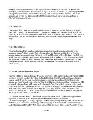 that this Book of Deuteronomy is the object of Satan's hatred. "No marvel" that today his
ministers, "transformed as the ministers of righteousness" (2 Cor 11:14,15), are engaged in the
attempt to demolish this Book of Deuteronomy with their destructive criticism. But their
labour is all in vain, for it is stamped with the number which marks the omnipotence of
Jehovah's power and grace.



THE PROMISE

"Five of you shall chase a thousand, and a hundred of you shall put ten thousand to flight"
(Lev 26:8), conveys the truth elsewhere revealed;—"If God be for us who can be against us?"
(Rom 8:31). But note, it does not say "five shall chase a thousand"; but "five OF YOU,"—five of
those whom God has redeemed and delivered, and whom He will strengthen with His own
might.



THE PREFERENCE

"I had rather speak five words with the understanding, than ten thousand words in an
unknown tongue" (1 Cor 14:19). That is to say, a few words spoken in the fear of God, in
human weakness, depending on Divine strength and blessing, will be able to accomplish that
which God has purposed; while words without end will be spoken in vain. Man may applaud
the latter and bestow his admiration on their eloquence. But God will own only the former,
and follow them with this blessing, making them to work effectually in them that believe (1
Thess 1:6, 2:13).



JEHOVAH'S DEMAND TO PHARAOH

was five-fold in its nature, because it was the expression of His grace in this deliverance of His
people. It brought out, therefore, five distinct objections from Pharaoh. Jehovah's demand
sprang purely from His own spontaneous grace. Nothing necessitated it; neither Israel's
misery nor Israel's merit called it forth. "God heard their groaning, and God remembered HIS
covenant with Abraham, with Isaac, and with Jacob. And God looked upon the children of
Israel, and God had respect unto them" (Exo 2:24,25). It was not their covenant with God, as
with Israel afterwards at Sinai; but it was God's covenant which HE had made with their
fathers. All was of grace. Hence, Jehovah's demand to Pharaoh (in Exo 5:1) was stamped by
the five great facts which it embraced:

  1. Jehovah and His Word.—"Thus saith Jehovah, God of Israel." To this was opposed the
objection of Pharaoh (v 2), "Who is Jehovah that I should obey His voice?"
  2. Jehovah's People.—"Let my people go." To this Pharaoh objected (10:9-11), "Who are they
that shall go?" Moses said, "We will go with our young and with our old, and with our sons
and with our daughters, etc." "Not so; go now, ye that are men" (10:11), was Pharaoh's reply.


                                              -114-
 