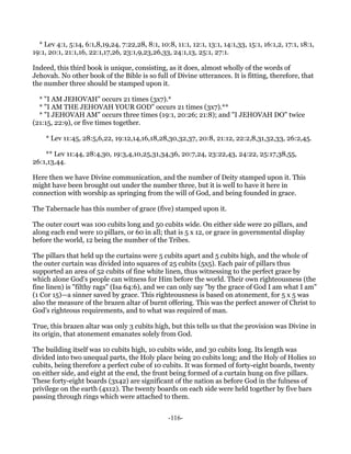 * Lev 4:1, 5:14, 6:1,8,19,24, 7:22,28, 8:1, 10:8, 11:1, 12:1, 13:1, 14:1,33, 15:1, 16:1,2, 17:1, 18:1,
19:1, 20:1, 21:1,16, 22:1,17,26, 23:1,9,23,26,33, 24:1,13, 25:1, 27:1.

Indeed, this third book is unique, consisting, as it does, almost wholly of the words of
Jehovah. No other book of the Bible is so full of Divine utterances. It is fitting, therefore, that
the number three should be stamped upon it.

  * "I AM JEHOVAH" occurs 21 times (3x7).*
  * "I AM THE JEHOVAH YOUR GOD" occurs 21 times (3x7).**
  * "I JEHOVAH AM" occurs three times (19:1, 20:26; 21:8); and "I JEHOVAH DO" twice
(21:15, 22:9), or five times together.

    * Lev 11:45, 28:5,6,22, 19:12,14,16,18,28,30,32,37, 20:8, 21:12, 22:2,8,31,32,33, 26:2,45.

    ** Lev 11:44, 28:4,30, 19:3,4,10,25,31,34,36, 20:7,24, 23:22,43, 24:22, 25:17,38,55,
26:1,13,44.

Here then we have Divine communication, and the number of Deity stamped upon it. This
might have been brought out under the number three, but it is well to have it here in
connection with worship as springing from the will of God, and being founded in grace.

The Tabernacle has this number of grace (five) stamped upon it.

The outer court was 100 cubits long and 50 cubits wide. On either side were 20 pillars, and
along each end were 10 pillars, or 60 in all; that is 5 x 12, or grace in governmental display
before the world, 12 being the number of the Tribes.

The pillars that held up the curtains were 5 cubits apart and 5 cubits high, and the whole of
the outer curtain was divided into squares of 25 cubits (5x5). Each pair of pillars thus
supported an area of 52 cubits of fine white linen, thus witnessing to the perfect grace by
which alone God's people can witness for Him before the world. Their own righteousness (the
fine linen) is "filthy rags" (Isa 64:6), and we can only say "by the grace of God I am what I am"
(1 Cor 15)—a sinner saved by grace. This righteousness is based on atonement, for 5 x 5 was
also the measure of the brazen altar of burnt offering. This was the perfect answer of Christ to
God's righteous requirements, and to what was required of man.

True, this brazen altar was only 3 cubits high, but this tells us that the provision was Divine in
its origin, that atonement emanates solely from God.

The building itself was 10 cubits high, 10 cubits wide, and 30 cubits long. Its length was
divided into two unequal parts, the Holy place being 20 cubits long; and the Holy of Holies 10
cubits, being therefore a perfect cube of 10 cubits. It was formed of forty-eight boards, twenty
on either side, and eight at the end, the front being formed of a curtain hung on five pillars.
These forty-eight boards (3x42) are significant of the nation as before God in the fulness of
privilege on the earth (4x12). The twenty boards on each side were held together by five bars
passing through rings which were attached to them.


                                                  -116-
 