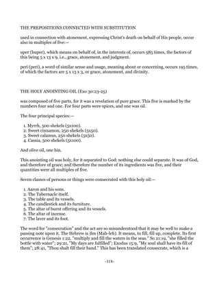 THE PREPOSITIONS CONNECTED WITH SUBSTITUTION

used in connection with atonement, expressing Christ's death on behalf of His people, occur
also in multiples of five:—

uper (huper), which means on behalf of, in the interests of, occurs 585 times, the factors of
this being 5 x 13 x 9, i.e., grace, atonement, and judgment.

peri (peri), a word of similar sense and usage, meaning about or concerning, occurs 195 times,
of which the factors are 5 x 13 x 3, or grace, atonement, and divinity.



THE HOLY ANOINTING OIL (Exo 30:23-25)

was composed of five parts, for it was a revelation of pure grace. This five is marked by the
numbers four and one. For four parts were spices, and one was oil.

The four principal species:—

 1. Myrrh, 500 shekels (5x100).
 2. Sweet cinnamon, 250 shekels (5x50).
 3. Sweet calamus, 250 shekels (5x50).
 4. Cassia, 500 shekels (5x100).

And olive oil, one hin.

This anointing oil was holy, for it separated to God; nothing else could separate. It was of God,
and therefore of grace; and therefore the number of its ingredients was five, and their
quantities were all multiples of five.

Seven classes of persons or things were consecrated with this holy oil:—

 1. Aaron and his sons.
 2. The Tabernacle itself.
 3. The table and its vessels.
 4. The candlestick and its furniture.
 5. The altar of burnt offering and its vessels.
 6. The altar of incense.
 7. The laver and its foot.

The word for "consecration" and the act are so misunderstood that it may be well to make a
passing note upon it. The Hebrew is )lm (Mah-leh). It means, to fill, fill up, complete. Its first
occurrence is Genesis 1:22, "multiply and fill the waters in the seas." So 21:19, "she filled the
bottle with water"; 29:21, "My days are fulfilled"; Exodus 15:9, "My soul shall have its fill of
them"; 28:41, "Thou shalt fill their hand." This has been translated consecrate, which is a


                                               -118-
 