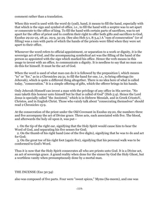 comment rather than a translation.

When this word is used with the word dy (yad), hand, it means to fill the hand, especially with
that which is the sign and symbol of office, i.e., to fill the hand with a sceptre was to set apart
or consecrate to the office of king. To fill the hand with certain parts of sacrifices, was to set
apart for the office of priest and to confirm their right to offer both gifts and sacrifices to God,
Exodus 29:22-25, 28:41, 29:9, 32:29. (See also Heb 5:1, 8:3,4.) A "ram of consecration" (or of
filling) was a ram with parts of which the hands of the priests were filled when they were set
apart to their office.

Whenever the word refers to official appointment, or separation to a work or dignity, it is the
sovereign act of God, and the accompanying symbolical act was the filling of the hand of the
person so appointed with the sign which marked his office. Hence the verb means in this
usage to invest with an office, to communicate a dignity. It is needless to say that no man can
do this for himself. It must be the act of God.

When the word is used of what man can do it is followed by the preposition l, which means
"to" or "for," as in 2 Chronicles 29:31, to fill the hand for one, i.e., to bring offerings (to
Jehovah), which is quite a different thing altogether. There is no idea here of what is called
today, "consecration." It is a simple offering of gifts, which the offerer brings in his hands.

Only Jehovah Himself can invest a man with the privilege of any office in His service. "No
man taketh this honour unto himself but he that is called of God" (Heb 5:4). Hence the Lord
Jesus is specially called "the Anointed," which is in Hebrew Messiah, and in Greek CriostoV,
Christos, and in English Christ. Those who vainly talk about "consecrating themselves" should
read 2 Chronicles 13:9.

At the consecration of the priest under the Old Covenant in Exodus 29:20, the numbers three
and five accompany the act of Divine grace. Three acts, each associated with five. The blood,
and afterwards the holy oil upon it, was put—

  1. On the tip of the right ear, signifying that the Holy Spirit would cause him to hear the
Word of God, and separating his five senses for God;
  2. On the thumb of his right hand (one of the five digits), signifying that he was to do and act
for God;
  3. On the great toe of his right foot (again five), signifying that his personal walk was to be
conformed to God's Word.

Thus it is now that the Holy Spirit consecrates all who are priests unto God. It is a Divine act,
an act of sovereign grace. A grand reality when done for the sinner by God the Holy Ghost, but
a worthless vanity when presumptuously done by a mortal man.



THE INCENSE (Exo 30:34)

also was composed of five parts. Four were "sweet spices," Myms (Sa-meem), and one was


                                               -119-
 