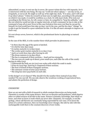 admonished, as man, to rest one day in seven. He cannot violate this law with impunity, for it
is interwoven with his very being. He may say "I will rest when I please,"— one day in ten, or
irregularly, or not at all. He might as well say of his eight-day clock, "It is mine, and I will wind
it up when I please." Unless he wound it at least once in eight days, according to the principle
on which it was made, it would be worthless as a clock. So with man's body. If he rests not
according to the Divine law, he will, sooner or later, be compelled to "keep his sabbaths," and
the rest which he would not take at regular intervals, at God's command, he has to take at the
command of man all at once! Even in this case God gives him more rest than he can get for
himself; for God would have him take 52 days' rest in the year, and the few days' "change" he
is able to get for himself is a poor substitute for this. It is like all man's attempts to improve on
God's way.

It is not always seven, however, which is the predominant factor in physiology or natural
history.

In the case of the BEE, it is the number three which pervades its phenomena—

  * In three days the egg of the queen is hatched.
  * It is fed for nine days (3x3).
  * It reaches maturity in 15 days (5x3).
  * The worker grub reaches maturity in 21 days (7x3).
  * And is at work three days after leaving its cell.
  * The drone matures in 24 days (8x3).
  * The bee is composed of three sections,— head and two stomachs.
  * The two eyes are made up of about 3,000 small eyes, each (like the cells of the comb)
having six sides (2x3).
  * Underneath the body are six (2x3) wax scales with which the comb is made.
  * It has six (2x3) legs. Each leg is composed of three sections.
  * The foot is formed of three triangular sections.
  * The antennae consist of nine (3x3) sections.
  * The sting has nine (3x3) barbs on each side.

Is this design? or is it chance? Why should it be the number three instead of any other
number? No one can tell. We can only observe the wondrous working of supernatural laws,
and admire the perfection of design.



CHEMISTRY

Here we are met with a field of research in which constant discoveries are being made.
Chemistry is worthy of the name Science. Here are no theories and hypotheses, which deprive
other so-called sciences of all title to the name. Science is Scientia, knowledge, that which we
know, and what we know is truth which can never alter. Chemistry, for example, is not like
geology, whose old theories are constantly being superseded by new ones. If we know the
action of a certain substance, then our knowledge never changes. But side by side with this
unchangeable truth there is the constant discovery of new truths.


                                                -12-
 