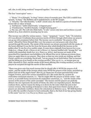 salt. xlm, to salt, being rendered "tempered together." See verse 35, margin.

The four "sweet spices" were:—

  1. "Stacte," P+n (Nataph), "to drop"; hence a drop of aromatic gum. The LXX is stakth from
spazein, "to drop." The Rabbins call it opobalsamum, as the RV margin.
  2. "On'ycha," tlx# (Sh'cheyleth), "a shell"; Greek onux, the shell of a species of mussel which
burnt with an odour of musk.
  3. "Gal'banum," hnblx (Chel-b'nah), "a fragrant gum."
  4. "Frankincense," hnwbl (L'bonah), "a bright burning gum."
  5. The one, salt. The verb xlm (Mah-lach), "to salt," occurs only here and Leviticus 2:13 and
Ezekiel 16:4, from which its meaning may be seen.

This incense was called by various names,—"pure," "perpetual," "sweet," "holy." No imitation
of it was allowed. It indicates those precious merits of Christ through which alone our prayers
can go up with acceptance before God. The incense was to symbolise "the prayers of the
saints" offered by Christ Himself (Rev 5:3). Our prayers are real prayers only when they
ascend through His merits. The smoke of the incense was always associated with the smoke of
the burnt offering! It was the fire from the brazen altar which kindled the incense on the
golden altar! It was fire of no earthly origin. It came down originally from heaven (Lev 9:24;
Judg 6:21; 1 Kings 18:38; 1 Chron 21:26; 2 Chron 7:1). Incense kindled with "strange fire" was
visited with immediate death (Lev 10:1; Num 3:4, 26:61). And incense not made of the
prescribed five ingredients was forbidden to be offered (Exo 30:9). Solemn provisions these,
when we apply them to our prayers. They show us that our own words are nothing, and that
Christ's merits are everything. David said, "Let my prayer be set forth before Thee as incense;
and the lifting up of my hands as the evening sacrifice" (Psa 141:2), i.e., as incense goes up
(Heb. directed) to Thee, and the smoke of the burnt offering (the evening sacrifice), so let my
prayers be accepted through the merits of that sacrifice.

"There was given unto him much incense that he should offer it WITH the prayers of all
saints...and the smoke of the incense which came WITH the prayers of the saints, ascended up
before God out of the angel's hand" (Rev 8:3,4). Rome has of course perverted this in her
Vulgate Version, and in her various translations of it. She reads (Rev 8), ut daret de
orationibus sanctorum omnium, i.e., "that he might offer the prayers of all the saints." And
verse 4, et ascendit fumus incensorum de orationibus sanctorum, i.e., "and the smoke of the
incense of the prayers of the saints ascended." The incense and the prayers are perfectly
distinct; the one represents the merits of Christ, the other our imperfect prayers. But Rome
confuses them, and her reason for doing so is shown by the notes which she puts in her
various versions. The teaching of Scripture is clear, that apart from Christ's merits all our
prayers are absolutely worthless. Hence the exhortation in Hebrews 13:15, "BY HIM therefore
let us offer the sacrifice of praise to God continually; that is, the fruit of our lips giving thanks
to His name" (see Lev 7:12; Psa 51:12; Hosea 14:3, LXX).



WORDS THAT OCCUR FIVE TIMES



                                               -120-
 
