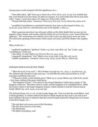 Among many words stamped with this significance are:—

  * Ntm (Mat-tahn), "gift" (Gen 34:12; Num 18:11; Prov 18:16, 19:6, 21:14). It is suitable that
this word should occur five times, for gifts are of grace. It is noteworthy that trk#m (mas-koh-
reth), "wages," occurs four times, for wages are of the earth, earthy.
  * Nwyqn (nik-kah-yohn), "innocency" (Gen 20:5; Psa 26:6, 73:13; Hosea 8:5; Amos 4:6).

  * paraklhtoV (parakleetos), translated Comforter four times in the Gospel of John, viz.,
14:16, 26, 15:26, and 16:7; and Advocate once in the Epistle, 1 John 2:1.

    What a gracious provision! one Advocate within us (the Holy Spirit) that we may not sin
(spoken of four times); and another with the Father for us if we do sin—even "Jesus Christ the
righteous." The word means one called to one's side to give any help and to meet any need.
Two advocates speaking of the enemy which causes our need, and of the Helper who supplies
it.

Other words are:—

  * agalliasiV (agalliasis), "gladness" (Luke 1:14; Acts 2:46; Heb 1:9), "joy" (Luke 1:44),
"exceeding joy" (Jude 24).
  * adw (ado), "to sing" (Eph 5:19; Col 3:16; Rev 5:9, 14:3, 15:3).
  * anapausiV (anapausis), "rest" (Matt 11:29, 12:43; Luke 11:24; Rev 4:8, 14:11).
  * asfalhV (asphalees), "certainty" (Acts 21:34, 22:30, 25:26; Phil 3:1; Heb 6:19).



PHRASES WHICH OCCUR FIVE TIMES

  * "Bless the Lord, O my soul."—All in Psalms 103 and 104, viz., 103:1, 2, 23 and 104:1, 35.
The Talmud calls attention to this and says, "As God fills the earth and nourishes it, so He
nourishes and blesses the soul."
  * "Whosoever hath, to him shall be given" (Matt 13:12, 25:29; Mark 4:25; Luke 8:18, 19:26).
—Five times, telling of the grace which gives.
  * "The kingdom of God."—Five times in the Gospel (Matthew) which alone speaks of "the
kingdom of heaven." The latter refers to earth, and the kingdom to be established here. While
the former relates to the larger kingdom of grace, which includes it and the Church and all
beside (Matt 6:33, 12:8, 19:24, 21:31 and 43).

The Talmud (Yoma, fol. 21, col. 2) asks (under Hagg 1:8), "How is it that the word dbk)w, 'And
I will be glorified,' is written without the final h (which stands for five) and is yet read as if it
had it (hbk)w)? Because it indicates that the second Temple lacked five things that were found
in the first Temple, viz:—

  * The Ark that is the mercy-seat of the Cherubim,
  * The Fire from heaven on the altar,
  * The Shechinah,
  * The Spirit of prophecy, and


                                               -121-
 