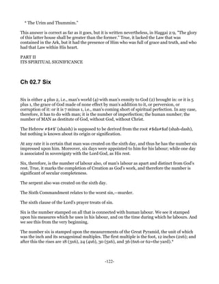 * The Urim and Thummim."

This answer is correct as far as it goes, but it is written nevertheless, in Haggai 2:9, "The glory
of this latter house shall be greater than the former." True, it lacked the Law that was
contained in the Ark, but it had the presence of Him who was full of grace and truth, and who
had that Law within His heart.

PART II
ITS SPIRITUAL SIGNIFICANCE



Ch 02.7 Six

Six is either 4 plus 2, i.e., man's world (4) with man's enmity to God (2) brought in: or it is 5
plus 1, the grace of God made of none effect by man's addition to it, or perversion, or
corruption of it: or it is 7 minus 1, i.e., man's coming short of spiritual perfection. In any case,
therefore, it has to do with man; it is the number of imperfection; the human number; the
number of MAN as destitute of God, without God, without Christ.

The Hebrew #$#$' (shaish) is supposed to be derived from the root #$da#$af (shah-dash),
but nothing is known about its origin or signification.

At any rate it is certain that man was created on the sixth day, and thus he has the number six
impressed upon him. Moreover, six days were appointed to him for his labour; while one day
is associated in sovereignty with the Lord God, as His rest.

Six, therefore, is the number of labour also, of man's labour as apart and distinct from God's
rest. True, it marks the completion of Creation as God's work, and therefore the number is
significant of secular completeness.

The serpent also was created on the sixth day.

The Sixth Commandment relates to the worst sin,—murder.

The sixth clause of the Lord's prayer treats of sin.

Six is the number stamped on all that is connected with human labour. We see it stamped
upon his measures which he uses in his labour, and on the time during which he labours. And
we see this from the very beginning.

The number six is stamped upon the measurements of the Great Pyramid, the unit of which
was the inch and its sexagesimal multiples. The first multiple is the foot, 12 inches (2x6); and
after this the rises are 18 (3x6), 24 (4x6), 30 (5x6), and 36 (6x6 or 62=the yard).*



                                                -122-
 