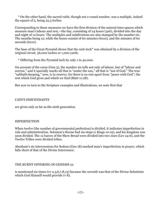 * On the other hand, the sacred cubit, though not a round number, was a multiple, indeed
the square of 5, being 25.3 inches.

Corresponding to these measures we have the first division of the natural time-spaces which
measure man's labour and rest,—the day, consisting of 24 hours (4x6), divided into the day
and night of 12 hours. The multiples and subdivisions are also stamped by the number six.
The months being 12; while the hours consist of 60 minutes (6x10), and the minutes of 60
seconds (6x10).

The base of the Great Pyramid shows that the unit-inch* was obtained by a division of the
original circuit, 36,000 inches or 1,000 yards.

  * Differing from the Pyramid inch by only 1 in 40,000.

On account of the curse (Gen 3), the number six tells not only of labour, but of "labour and
sorrow," and it specially marks all that is "under the sun," all that is "not of God." The true
"sabbath-keeping," now, is in reserve; for there is no rest apart from "peace with God"; the
rest which God gives and which we find (Matt 11:28).

But now to turn to the Scripture examples and illustrations, we note first that



CAIN'S DESCENDANTS

are given only as far as the sixth generation.



IMPERFECTION

When twelve (the number of governmental perfection) is divided, it indicates imperfection in
rule and administration. Solomon's throne had six steps (1 Kings 10:19), and his kingdom was
soon divided. The 12 loaves of the Shew Bread were divided into two sixes (Lev 24:6), and the
Twelve Tribes were divided tribes.

Abraham's six intercessions for Sodom (Gen 18) marked man's imperfection in prayer, which
falls short of that of the Divine Intercessor.



THE BURNT OFFERING IN GENESIS 22

is mentioned six times (vv 2,3,6,7,8,13) because the seventh was that of the Divine Substitute
which God Himself would provide (v 8).




                                                 -123-
 