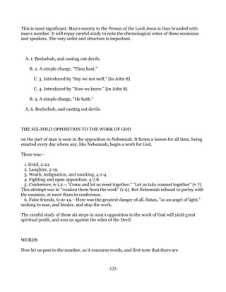 This is most significant. Man's enmity to the Person of the Lord Jesus is thus branded with
man's number. It will repay careful study to note the chronological order of these occasions
and speakers. The very order and structure is important.



  A. 1. Beelzebub, and casting out devils.

    B. 2. A simple charge, "Thou hast,"

      C. 3. Introduced by "Say we not well," [in John 8]

      C. 4. Introduced by "Now we know." [in John 8]

    B. 5. A simple charge, "He hath."

  A. 6. Beelzebub, and casting out devils.



THE SIX-FOLD OPPOSITION TO THE WORK OF GOD

on the part of man is seen in the opposition to Nehemiah. It forms a lesson for all time, being
enacted every day where any, like Nehemiah, begin a work for God.

There was—

  1. Grief, 2:10.
  2. Laughter, 2:19.
  3. Wrath, indignation, and mocking, 4:1-4.
  4. Fighting and open opposition, 4:7,8.
  5. Conference, 6:1,2.—"Come and let us meet together." "Let us take counsel together" (v 7).
This attempt was to "weaken them from the work" (v 9). But Nehemiah refused to parley with
the enemies, or meet them in conference.
  6. False friends, 6:10-14.—Here was the greatest danger of all. Satan, "as an angel of light,"
seeking to mar, and hinder, and stop the work.

The careful study of these six steps in man's opposition to the work of God will yield great
spiritual profit, and arm us against the wiles of the Devil.



WORDS

Now let us pass to the number, as it concerns words, and first note that there are



                                              -125-
 