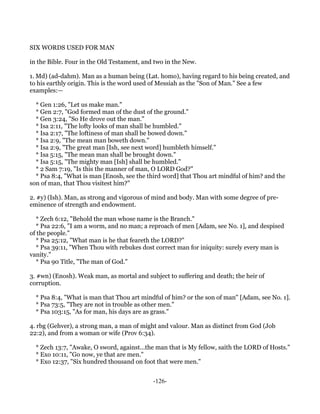 SIX WORDS USED FOR MAN

in the Bible. Four in the Old Testament, and two in the New.

1. Md) (ad-dahm). Man as a human being (Lat. homo), having regard to his being created, and
to his earthly origin. This is the word used of Messiah as the "Son of Man." See a few
examples:—

  * Gen 1:26, "Let us make man."
  * Gen 2:7, "God formed man of the dust of the ground."
  * Gen 3:24, "So He drove out the man."
  * Isa 2:11, "The lofty looks of man shall be humbled."
  * Isa 2:17, "The loftiness of man shall be bowed down."
  * Isa 2:9, "The mean man boweth down."
  * Isa 2:9, "The great man [Ish, see next word] humbleth himself."
  * Isa 5:15, "The mean man shall be brought down."
  * Isa 5:15, "The mighty man [Ish] shall be humbled."
  * 2 Sam 7:19, "Is this the manner of man, O LORD God?"
  * Psa 8:4, "What is man [Enosh, see the third word] that Thou art mindful of him? and the
son of man, that Thou visitest him?"

2. #y) (Ish). Man, as strong and vigorous of mind and body. Man with some degree of pre-
eminence of strength and endowment.

  * Zech 6:12, "Behold the man whose name is the Branch."
  * Psa 22:6, "I am a worm, and no man; a reproach of men [Adam, see No. 1], and despised
of the people."
  * Psa 25:12, "What man is he that feareth the LORD?"
  * Psa 39:11, "When Thou with rebukes dost correct man for iniquity: surely every man is
vanity."
  * Psa 90 Title, "The man of God."

3. #wn) (Enosh). Weak man, as mortal and subject to suffering and death; the heir of
corruption.

  * Psa 8:4, "What is man that Thou art mindful of him? or the son of man" [Adam, see No. 1].
  * Psa 73:5, "They are not in trouble as other men."
  * Psa 103:15, "As for man, his days are as grass."

4. rbg (Gehver), a strong man, a man of might and valour. Man as distinct from God (Job
22:2), and from a woman or wife (Prov 6:34).

  * Zech 13:7, "Awake, O sword, against...the man that is My fellow, saith the LORD of Hosts."
  * Exo 10:11, "Go now, ye that are men."
  * Exo 12:37, "Six hundred thousand on foot that were men."


                                            -126-
 