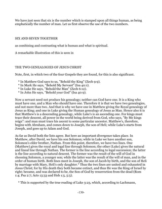 We have just seen that six is the number which is stamped upon all things human, as being
emphatically the number of man. Let us first observe the use of the two numbers.



SIX AND SEVEN TOGETHER

as combining and contrasting what is human and what is spiritual.

A remarkable illustration of this is seen in



THE TWO GENEALOGIES OF JESUS CHRIST

Note, first, in which two of the four Gospels they are found, for this is also significant.

  * In Matthew God says to us, "Behold thy King" (Zech 9:9).
  * In Mark He says, "Behold My Servant" (Isa 40:1).
  * In Luke He says, "Behold the Man" (Zech 6:12).
  * In John He says, "Behold your God" (Isa 40:9).

Now a servant need not produce his genealogy; neither can God have one. It is a King who
must have one, and a Man who should have one. Therefore it is that we have two genealogies,
and not more than two. And that is why we have one in Matthew giving the Royal genealogy of
Jesus as King; and one in Luke giving the Human genealogy of Jesus as Man. Hence also it is
that Matthew's is a descending genealogy, while Luke's is an ascending one. For kings must
trace their descent, all power in the world being derived from God, who says, "By Me kings
reign": and man must trace his ascent to some particular ancestor. Matthew's, therefore,
begins with Abraham, and comes down to Joseph, the son of Heli; while Luke's starts from
Joseph, and goes up to Adam and God.

As far as David both the lists agree. But here an important divergence takes place. In
Matthew, after David, we have his son Solomon; while in Luke we have another son,
Solomon's elder brother, Nathan. From this point, therefore, we have two lines. One
(Matthew) gives the royal and legal line through Solomon; the other (Luke) gives the natural
and lineal line through Nathan. The former is the line according to legal succession; the latter
is the line according to natural descent. The former was the result of the will of God in
choosing Solomon, a younger son; while the latter was the result of the will of man, and in the
order of human birth. Both lines meet in Joseph, the son of Jacob by birth, and the son of Heli
by marriage with Mary, Heli's only daughter.* Thus the two lines are united and exhausted in
Jesus Christ; for by His death they both became extinct, and thus He was the King of Israel by
right; became, and was declared to be, the Son of God by resurrection from the dead (Rom
1:4; Psa 2:7; Acts 13:33 and Heb 1:5, 5:5).

  * This is supported by the true reading of Luke 3:23, which, according to Lachmann,


                                               -130-
 