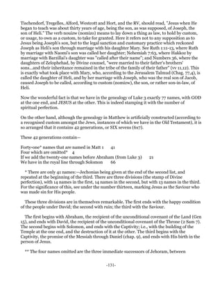 Tischendorf, Tregelles, Alford, Westcott and Hort, and the RV, should read, "Jesus when He
began to teach was about thirty years of age, being the son, as was supposed, of Joseph, the
son of Heli." The verb nouizw (nomizo) means to lay down a thing as law, to hold by custom,
or usage, to own as a custom, to take for granted. Here it refers not to any supposition as to
Jesus being Joseph's son, but to the legal sanction and customary practice which reckoned
Joseph as Heli's son through marriage with his daughter Mary. See Ruth 1:11-13, where Ruth
by marriage with Naomi's son was called her daughter; Nehemiah 7:63, where Hakkoz by
marriage with Barzillai's daughter was "called after their name"; and Numbers 36, where the
daughters of Zelophehad, by Divine counsel, "were married to their father's brothers'
sons...and their inheritance remained in the tribe of the family of their father" (vv 11,12). This
is exactly what took place with Mary, who, according to the Jerusalem Talmud (Chag. 77,4), is
called the daughter of Heli, and by her marriage with Joseph, who was the real son of Jacob,
caused Joseph to be called, according to custom (nomizw), the son, or rather son-in-law, of
Heli.

Now the wonderful fact is that we have in the genealogy of Luke 3 exactly 77 names, with GOD
at the one end, and JESUS at the other. This is indeed stamping it with the number of
spiritual perfection.

On the other hand, although the genealogy in Matthew is artificially constructed (according to
a recognised custom amongst the Jews, instances of which we have in the Old Testament), it is
so arranged that it contains 42 generations, or SIX sevens (6x7).

These 42 generations contain—

Forty-one* names that are named in Matt 1   41
Four which are omitted* 4
If we add the twenty-one names before Abraham (from Luke 3)           21
We have in the royal line through Solomon   66

  * There are only 41 names:—Jechonias being given at the end of the second list, and
repeated at the beginning of the third. There are three divisions (the stamp of Divine
perfection), with 14 names in the first, 14 names in the second, but with 13 names in the third.
For the significance of this, see under the number thirteen, marking Jesus as the Saviour who
was made sin for His people.

  These three divisions are in themselves remarkable. The first ends with the happy condition
of the people under David; the second with ruin; the third with the Saviour.

  The first begins with Abraham, the recipient of the unconditional covenant of the Land (Gen
15), and ends with David, the recipient of the unconditional covenant of the Throne (2 Sam 7).
The second begins with Solomon, and ends with the Captivity; i.e., with the building of the
Temple at the one end, and the destruction of it at the other. The third begins with the
Captivity, the promise of the Messiah through Daniel (chap. 9), and ends with His birth in the
person of Jesus.

  ** The four names omitted are the three immediate successors of Jehoram, between


                                              -131-
 