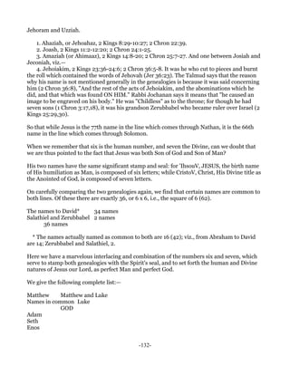 Jehoram and Uzziah.

    1. Ahaziah, or Jehoahaz, 2 Kings 8:29-10:27; 2 Chron 22:39.
    2. Joash, 2 Kings 11:2-12:20; 2 Chron 24:1-25.
    3. Amaziah (or Ahimaaz), 2 Kings 14:8-20; 2 Chron 25:7-27. And one between Josiah and
Jeconiah, viz.—
    4. Jehoiakim, 2 Kings 23:36-24:6; 2 Chron 36:5-8. It was he who cut to pieces and burnt
the roll which contained the words of Jehovah (Jer 36:23). The Talmud says that the reason
why his name is not mentioned generally in the genealogies is because it was said concerning
him (2 Chron 36:8), "And the rest of the acts of Jehoiakim, and the abominations which he
did, and that which was found ON HIM." Rabbi Jochanan says it means that "he caused an
image to be engraved on his body." He was "Childless" as to the throne; for though he had
seven sons (1 Chron 3:17,18), it was his grandson Zerubbabel who became ruler over Israel (2
Kings 25:29,30).

So that while Jesus is the 77th name in the line which comes through Nathan, it is the 66th
name in the line which comes through Solomon.

When we remember that six is the human number, and seven the Divine, can we doubt that
we are thus pointed to the fact that Jesus was both Son of God and Son of Man?

His two names have the same significant stamp and seal: for 'IhsouV, JESUS, the birth name
of His humiliation as Man, is composed of six letters; while CristoV, Christ, His Divine title as
the Anointed of God, is composed of seven letters.

On carefully comparing the two genealogies again, we find that certain names are common to
both lines. Of these there are exactly 36, or 6 x 6, i.e., the square of 6 (62).

The names to David*      34 names
Salathiel and Zerubbabel 2 names
       36 names

  * The names actually named as common to both are 16 (42); viz., from Abraham to David
are 14; Zerubbabel and Salathiel, 2.

Here we have a marvelous interlacing and combination of the numbers six and seven, which
serve to stamp both genealogies with the Spirit's seal, and to set forth the human and Divine
natures of Jesus our Lord, as perfect Man and perfect God.

We give the following complete list:—

Matthew     Matthew and Luke
Names in common Luke
            GOD
Adam
Seth
Enos


                                              -132-
 