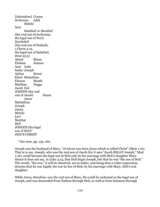 [Jehoiakim] Cosam
Jechonias     Addi
       Melchi
Neri
       Salathiel or Shealtiel
(the real son of Jechonias,
the legal son of Neri)
Zorobabel
(the real son of Pedaiah,
1 Chron 3:19,
the legal son of Salathiel,
Deut 25:5)
Abiud         Rhesa
Eliakim       Joanna
Azor Juda
Sadoc Joseph
Achim         Semei
Eliud Mattathias
Eleazar       Maath
Matthan       Nagge
Jacob Esli
JOSEPH (the real
son of Jacob)        Naum
       Amos
Mattathias
Joseph
Janna
Melchi
Levi
Matthat
Heli
JOSEPH (the legal
son of Heli)*
JESUS CHRIST

  * See note, pp. 159, 160.

Joseph was the husband of Mary, "of whom was born Jesus which is called Christ" (Matt 1:16).
That is to say, Joseph, who was the real son of Jacob (for it says "Jacob BEGAT Joseph," Matt
1:16), could become the legal son of Heli only by his marriage with Heli's daughter Mary.
Hence it does not say, in Luke 3:23, that Heli begat Joseph, but that he was "the son of Heli."
The words, "the son," it will be observed, are in italics, and being thus a wider expression,
denotes that he was legally the son-in-law of Heli, by his marriage with Mary, Heli's real
daughter.

While Jesus, therefore, was the real son of Mary, He could be reckoned as the legal son of
Joseph, and was descended from Nathan through Heli, as well as from Solomon through


                                             -134-
 