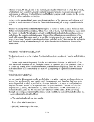 which it is used. Of time, it tells of the Sabbath, and marks off the week of seven days, which,
artificial as it may seem to be, is universal and immemorial in its observance amongst all
nations and in all times. It tells of that eternal Sabbath-keeping which remains for the people
of God in all its everlasting perfection.

In the creative works of God, seven completes the colours of the spectrum and rainbow, and
satisfies in music the notes of the scale. In each of these the eighth is only a repetition of the
first.

Another meaning of the root (ba#$af (Shavagh) is to swear, or make an oath. It is clear from
its first occurrence in Genesis 21:31, "They sware both of them," that this oath was based upon
the "seven ewe lambs" (vv 28,29,30), which point to the idea of satisfaction or fulness in an
oath. It was the security, satisfaction, and fulness of the obligation, or completeness of the
bond, which caused the same word to be used for both the number seven and an oath; and
hence it is written, "an oath for confirmation is an end of all strife." Beer-sheba, the well of the
oath, is the standing witness of the spiritual perfection of the number seven. The number
meets us on



THE FORE-FRONT OF REVELATION

The first statement as to the original Creation in Genesis 1:1 consists of 7 words, and 28 letters
(4x7).*

   * But we ought to note in passing that the next statement, Genesis 1:2, which tells of the
ruin into which this Creation fell, though it consists of 14 words, yet it has 52 letters. Now 52
is 4 times 13, and 13, as we shall see further on, is the number of apostasy. Thus the cause of
that ruin is more than intimated by the number 13 appearing so significantly in the second
verse.

THE WORDS OF JEHOVAH

are pure words. They are not angelic words (2 Cor 12:4; 1 Cor 13:1), not words pertaining to
heaven; but words used by men on this earth, human words, and therefore they have to be
perfectly purified, as silver is purified in a furnace. In Psalm 12:6, there is an ellipsis which
requires the word "words" to be repeated from the previous clause. Then we can take the
preposition l, (Lamed), which means "to," in its natural sense. The AV translates it of ("a
furnace of earth"); and the RV renders it on ("a furnace on the earth"). Both are wrong
through not seeing and supplying the ellipsis which would have enabled them to translate the
l to, or pertaining to, literally. Thus:—

  a. The words of Jehovah are pure words,

    b. As silver tried in a furnace:

  a. [Words] pertaining to the earth,


                                               -139-
 