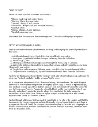 "MAN OF GOD"

There are seven so-called in the Old Testament:—

  * Moses, Deut 33:1, and 5 other times.
  * David, 2 Chron 8:14, and twice.
  * Samuel, 1 Sam 9:6, and 3 times.
  * Shemaiah, 1 Kings 12:22, and once (2 Chron 11:2).
  * Elijah, 7 times.
  * Elisha, 2 Kings 4:7, and 29 times.
  * Igdaliah, once, Jer 35:4.

One in the New Testament on Resurrection ground (Timothy), making eight altogether.



SEVEN WEAK THINGS IN JUDGES,

used by God as instruments of deliverance, marking and stamping the spiritual perfection of
His work:—

 1. A left handed man (3:21),—Ehud delivering from Moab's oppression.
 2. An ox-goad (3:31) in the hand of Shamgar, delivering from the Philistines.
 3. A woman (4:4), and
 4. A tent-peg in the hand of Jael (4:21) [delivering from Jabin, king of Canaan].
 5. A piece of a millstone (9:53), thrown by another woman, and delivering the people from
Abimelech's usurpation.
 6. The pitchers and trumpets of Gideon's 300 (7:20), delivering from the hosts of Midian.
 7. The jaw-bone of an ass (15:16), by which Samson delivered Israel from the Philistines.

And why all this in connection with the "saviour" (2:16-18), whom God raised up and used? To
show that "no flesh shall glory in His presence" (1 Cor 1:20).

So in later times, whenever God has "done wondrously," He has chosen "the weak things of
the world to confound the things which are mighty" (1 Cor 1:27). It was so in Apostolic days,
and has been so in all ages. It was Luther, a miner's son, by whom God "shook the world." It
was Calvin, a cooper's son in Picardy, by whom God built up His church in the Faith. It was
Zwingle, a shepherd's son in the Alps, by whom God established the Reformation in
Switzerland. It was John Knox, the son of a plain burgess in a country town, who caused
Scotland to be known as "the Land of Knox."

And so through all the ages God has made it clear that it is He who is the worker, and that the
instruments He chooses to use are nothing. He usually rejected man's firstborn, and chose a
younger son. He took David, the youngest, from the sheepfold, to be ruler over His people, as
He had chosen Gideon, the least member of the poorest family in Manasseh, to deliver Israel
from the Midianite hosts.



                                             -144-
 