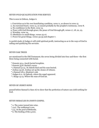 SEVEN-FOLD QUALIFICATION FOR SERVICE

This is seen in Gideon, Judges 6.

 1. Conviction as to his own humiliating condition, verse 11, as shown in verse 15.
 2. An exercised heart, verse 13, as caused probably by the prophet's testimony, verse 8.
 3. No confidence in the flesh, verse 15.
 4. Peace with God through grace; the peace of God through gift, verses 17, 18, 22, 23.
 5. Worship, verse 24.
 6. Obedience in small things, verses 25-27.
 7. Power for great things, verses 33-35 and chapter 7.

A careful study of Judges 6 will yield spiritual profit, instructing us as to the ways of God in
calling and qualifying His servants.



SEVEN OAK TREES

are mentioned in the Old Testament; the seven being divided into four and three—the first
three being connected with burial.

  * Genesis 35:4. Jacob buried teraphim.
  * Genesis 35:8. Rachel's nurse.
  * 2 Samuel 31:13. At Jabesh Saul and his sons buried.
  * Joshua 24:26. Joshua set up the stones of witness.
  * 2 Samuel 18:9. Absalom's oak.
  * Judges 6:11. At Ophrah, where the angel appeared.
  * 1 Kings 13:14. Where the man of God sat.



SEVEN OF JESSE'S SONS

passed before Samuel (1 Sam 16) to show that the perfection of nature can yield nothing for
God.



SEVEN MIRACLES IN JOHN'S GOSPEL

  * 2. The water turned into wine.
  * 4:47. The nobleman's son.
  * 5:4. At the pool of Bethesda.
  * 6. The feeding of the 5,000.


                                               -145-
 