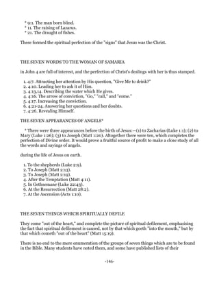 * 9:1. The man born blind.
  * 11. The raising of Lazarus.
  * 21. The draught of fishes.

These formed the spiritual perfection of the "signs" that Jesus was the Christ.



THE SEVEN WORDS TO THE WOMAN OF SAMARIA

in John 4 are full of interest, and the perfection of Christ's dealings with her is thus stamped.

 1. 4:7. Attracting her attention by His question, "Give Me to drink?"
 2. 4:10. Leading her to ask it of Him.
 3. 4:13,14. Describing the water which He gives.
 4. 4:16. The arrow of conviction, "Go," "call," and "come."
 5. 4:17. Increasing the conviction.
 6. 4:21-24. Answering her questions and her doubts.
 7. 4:26. Revealing Himself.

THE SEVEN APPEARANCES OF ANGELS*

  * There were three appearances before the birth of Jesus:—(1) to Zacharias (Luke 1:1); (2) to
Mary (Luke 1:26); (3) to Joseph (Matt 1:20). Altogether there were ten, which completes the
perfection of Divine order. It would prove a fruitful source of profit to make a close study of all
the words and sayings of angels.

during the life of Jesus on earth.

 1. To the shepherds (Luke 2:9).
 2. To Joseph (Matt 2:13).
 3. To Joseph (Matt 2:19).
 4. After the Temptation (Matt 4:11).
 5. In Gethsemane (Luke 22:43).
 6. At the Resurrection (Matt 28:2).
 7. At the Ascension (Acts 1:10).



THE SEVEN THINGS WHICH SPIRITUALLY DEFILE

They come "out of the heart," and complete the picture of spiritual defilement, emphasising
the fact that spiritual defilement is caused, not by that which goeth "into the mouth," but by
that which cometh "out of the heart" (Matt 15:19).

There is no end to the mere enumeration of the groups of seven things which are to be found
in the Bible. Many students have noted them, and some have published lists of their


                                               -146-
 