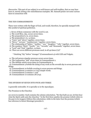 discoveries. This part of our subject is so well-known and well-trodden, that we may here
leave it, merely noting a few miscellaneous examples. Mr. Samuell points out some curious
facts in connection with



THE TEN COMMANDMENTS

These were written with the finger of God, and would, therefore, be specially stamped with
this symbol of spiritual perfection.

  1. Seven of them commence with the word )l, not.
  2. The word Mwy, day, occurs seven times.
  3. The preposition b, in, seven times.
  4. The preposition l, to, 14 times.
  5. "Upon" and "above" together, seven times.
  6. "Serve," "servant," "maidservant," together, seven times.
  7. The relationship of "father," "mother," "son," "daughter," "wife," together, seven times.
  8. The numbers "third," "fourth," "six," "seventh," and "thousands," together, seven times.
  9. "Lord" and "God," together, 14 times.
 10. There are seven different pronouns used, in all 49 times (72)*

     * Omitting "thy" before "stranger" (Commandment 4) with LXX and Vulgate.

 11. The 3rd person singular pronoun occurs seven times.
 12. The conjunction "and" seven times in Commandment 2.
 13. The definite article seven times in Commandment 4.
 14. Commandment 4 forbids the doing of any work on the seventh day to seven persons and
things.
 15. Commandment 10 forbids coveting to seven persons and things.
 16. Commandment 3 contains 21 (7x3) simple words.
 17. Commandment 9 contains 7; and
 18. Commandment 10 contains 28 (7x4).



THE DIVISION OF SEVEN INTO FOUR AND THREE

is generally noticeable. It is specially so in the Apocalypse.

The Promises to the Churches

are seven in number. Each contains the solemn exhortation, "He that hath an ear, let him hear
what the Spirit saith unto the churches." In the first three epistles the promise (which refers to
the past in its imagery) follows this exhortation; while in the latter four the promise (which
has reference to future blessings) precedes it.



                                               -147-
 