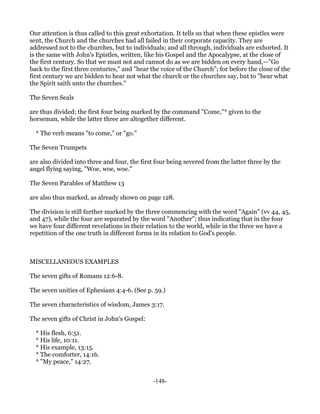 Our attention is thus called to this great exhortation. It tells us that when these epistles were
sent, the Church and the churches had all failed in their corporate capacity. They are
addressed not to the churches, but to individuals; and all through, individuals are exhorted. It
is the same with John's Epistles, written, like his Gospel and the Apocalypse, at the close of
the first century. So that we must not and cannot do as we are bidden on every hand,—"Go
back to the first three centuries," and "hear the voice of the Church"; for before the close of the
first century we are bidden to hear not what the church or the churches say, but to "hear what
the Spirit saith unto the churches."

The Seven Seals

are thus divided; the first four being marked by the command "Come,"* given to the
horseman, while the latter three are altogether different.

  * The verb means "to come," or "go."

The Seven Trumpets

are also divided into three and four, the first four being severed from the latter three by the
angel flying saying, "Woe, woe, woe."

The Seven Parables of Matthew 13

are also thus marked, as already shown on page 128.

The division is still further marked by the three commencing with the word "Again" (vv 44, 45,
and 47), while the four are separated by the word "Another"; thus indicating that in the four
we have four different revelations in their relation to the world, while in the three we have a
repetition of the one truth in different forms in its relation to God's people.



MISCELLANEOUS EXAMPLES

The seven gifts of Romans 12:6-8.

The seven unities of Ephesians 4:4-6. (See p. 59.)

The seven characteristics of wisdom, James 3:17.

The seven gifts of Christ in John's Gospel:

  * His flesh, 6:51.
  * His life, 10:11.
  * His example, 13:15.
  * The comforter, 14:16.
  * "My peace," 14:27.


                                               -148-
 