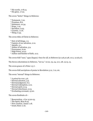 * His words, 17:8,14.
  * His glory, 17:22.

The seven "better" things in Hebrews:

  * Testament, 7:22.
  * Promises, 8:6.
  * Substance, 10:34.
  * Hope, 7:19.
  * Sacrifices, 9:23.
  * Country, 11:16.
  * Thing 11:35.

The seven titles of Christ in Hebrews:

  * Heir of all things, 1:2.
  * Captain of our salvation, 2:10.
  * Apostle, 3:1.
  * Author of salvation, 5:9.
  * Forerunner, 6:20.
  * High Priest, 10:21.
  * Author and finisher of faith, 12:2.

The seven-fold "once," apax (hapax). Once for all, in Hebrews (9:7,26,27,28, 10:2, 12:26,27).

The Seven exhortations in Hebrews, "Let us," 10:22, 23, 24, 12:1, 28, 13:13, 15.

The seven graces of 2 Peter 1:5-7.

The seven-fold ascriptions of praise in Revelation 5:12, 7:12, etc.

The seven "eternal" things in Hebrews:

  * A priest for ever, 5:6.
  * Eternal salvation, 5:9.
  * Eternal judgment, 6:2.
  * Eternal redemption, 9:12.
  * Eternal spirit, 9:14.
  * Eternal inheritance, 9:15.
  * Everlasting covenant, 13:20.

The seven firstfruits of—

  * Resurrection, 1 Cor 15:20-23.
  * The Spirit, Rom 8:23.
  * New creation, James 1:18.
  * Israel, Rom 11:16.


                                              -149-
 