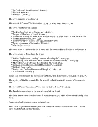 * The "redeemed from the earth," Rev 14:5.
  * Missions, Rom 16:5.
  * Ministry, 1 Cor 16:15.

The seven parables of Matthew 13.

The seven-fold "blessed" in Revelation: 1:3, 14:13, 16:15, 19:9, 20:6, 22:7, 14.

The seven "mysteries" or secrets:

  * The kingdom, Matt 13:11; Mark 4:11; Luke 8:10.
  * The partial blindness of Israel, Rom 11:25.
  * The Church or Body of Christ, Rom 16:25; Eph 3:3,4,9, 5:32, 6:19; Col 1:26,27; Rev 1:20.
  * The first Resurrection, 1 Cor 15:51.
  * The secret purpose of God, Eph 1:9; Col 2:2; Rev 10:7.
  * The secret purpose of the devil, 2 Thess 2:7.
  * Babylon, Rev 17:5, 7.

The seven steps in the humiliation of Jesus and the seven in His exaltation in Philippians 2.

The seven words of Jesus from the Cross:

  * "Father, forgive them, for they know not what they do," Luke 23:34.
  * "Verily, I say unto thee today: Thou shalt be with Me in Paradise," Luke 23:43.
  * "My God! my God! why hast thou forsaken Me," Matt 27:46.
  * "Woman, behold thy son...Behold thy mother," John 19:26.
  * "I thirst," John 19:28.
  * "Father, into Thy hand I commend My spirit," Luke 23:46.
  * "It is finished," John 19:30.

Seven-fold occurrence of the expression "in Christ," in 2 Timothy: 1:1, 9, 13, 2:1, 10, 2:12, 15.

The mystery of God is completed in the seventh vial of the seventh trumpet of the seventh
seal.

The "seventh" man "from Adam" "was not, for God took him" (Gen 5:24).

The day of atonement was in the seventh month (Lev 16:29).

The clean beasts were taken into the Ark by sevens (Gen 7:2). (The others were taken by twos,
6:19).

Seven steps lead up to the temple in Ezekiel 40.

The Lord's Prayer contains seven petitions. These are divided into four and three. The first
three relate to God, the four to man.



                                               -150-
 
