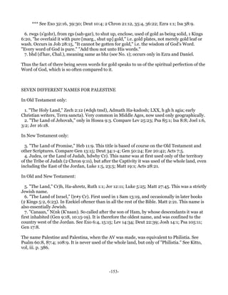 *** See Exo 32:16, 39:30; Deut 10:4; 2 Chron 21:12, 35:4, 36:22; Ezra 1:1; Isa 38:9.

  6. rwgs (s'gohr), from rgs (sah-gar), to shut up, enclose, used of gold as being solid, 1 Kings
6:20, "he overlaid it with pure [marg., shut up] gold," i.e. gold plates, not merely gold leaf or
wash. Occurs in Job 28:15, "It cannot be gotten for gold," i.e. the wisdom of God's Word.
"Every word of God is pure." "Add thou not unto His words."
  7. bhd (d'hav, Chal.), meaning same as bhz (see No. 1); occurs only in Ezra and Daniel.

Thus the fact of there being seven words for gold speaks to us of the spiritual perfection of the
Word of God, which is so often compared to it.



SEVEN DIFFERENT NAMES FOR PALESTINE

In Old Testament only:

  1. "The Holy Land," Zech 2:12 (#dqh tmd), Admath Ha-kadosh; LXX, h gh h agia; early
Christian writers, Terra sancta). Very common in Middle Ages, now used only geographically.
  2. "The Land of Jehovah," only in Hosea 9:3. Compare Lev 25:23; Psa 85:1; Isa 8:8; Joel 1:6,
3:2; Jer 16:18.

In New Testament only:

  3. "The Land of Promise," Heb 11:9. This title is based of course on the Old Testament and
other Scriptures. Compare Gen 13:15; Deut 34:1-4; Gen 50:24; Eze 20:42; Acts 7:5.
  4. Judea, or the Land of Judah, hdwhy Cr). This name was at first used only of the territory
of the Tribe of Judah (2 Chron 9:11), but after the Captivity it was used of the whole land, even
including the East of the Jordan, Luke 1:5, 23:5; Matt 19:1; Acts 28:21.

In Old and New Testament:

  5. "The Land," Cr)h, Ha-ahretz, Ruth 1:1; Jer 12:11; Luke 5:25; Matt 27:45. This was a strictly
Jewish name.
  6. "The Land of Israel," l)r#y Cr). First used in 1 Sam 13:19, and occasionally in later books
(2 Kings 5:2, 6:23). In Ezekiel oftener than in all the rest of the Bible. Matt 2:21. This name is
also essentially Jewish.
  7. "Canaan," N(nk (K'naan). So called after the son of Ham, by whose descendants it was at
first inhabited (Gen 9:18, 10:15-19). It is therefore the oldest name, and was confined to the
country west of the Jordan. See Exo 6:4, 15:15; Lev 14:34; Deut 22:39; Josh 14:1; Psa 105:11;
Gen 17:8.

The name Palestine and Palestina, when the AV was made, was equivalent to Philistia. See
Psalm 60:8, 87:4; 108:9. It is never used of the whole land, but only of "Philistia." See Kitto,
vol, iii. p. 386.




                                               -153-
 