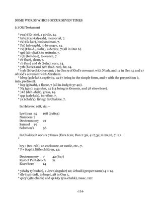 SOME WORDS WHICH OCCUR SEVEN TIMES

(1) Old Testament

  * rwz) (Eh-zor), a girdle, 14.
  * hrkz) (az-kah-rah), memorial, 7.
  * rk) (ik-kar), husbandman, 7.
  * Pn) (ah-naph), to be angry, 14.
  * rs) (Chald., esahr), a decree, 7 (all in Dan 6).
  * qp) (ah-phak), to restrain, 7.
  * rqb (bah-kar), to search, 7.
  * rb (bar), clean, 7.
  * rb (bar) and rb (bahr), corn, 14.
  * yrb (b'ree) and )yrb (bah-ree), fat, 14.
  * tyrb (b'reeth), covenant; 7 in Gen 9 of God's covenant with Noah, and 14 in Gen 15 and 17
of God's covenant with Abraham.
  * hlwg (goh-lah), captivity, 42 (7 being in the simple form, and 7 with the preposition b,
into, prefixed).
  * hzg (gizzah), a fleece, 7 (all in Judg 6:37-40).
  * Ng (gan), a garden, 42 (14 being in Genesis, and 28 elsewhere).
  * )#d (deh-sheh), grass, 14.
  * qqz (zah-kak), to refine, 7.
  * yx (chah'y), living: In Chaldee, 7.

      In Hebrew, 168, viz:—

      Leviticus 35     168 (7x8x3)
      Numbers 7
      Deuteronomy      21
      Samuel 49
      Solomon's        56

      In Chaldee it occurs 7 times (Ezra 6:10; Dan 2:30, 4:17,34; 6:20,26, 7:12).
  *

   hry+ (tee-rah), an enclosure, or castle, etc., 7.
  * P+ (taph), little children, 42:

      Deuteronomy 7           42 (6x7)
      Rest of Pentateuch      21
      Elsewhere       14

  * ydwhy (y'hudee), a Jew (singular) 10; Jehudi (proper name) 4 = 14.
  * dly (yah-lad), to beget, 28 in Gen 5.
  * qxcy (yitz-chahk) and qx#&y (yis-chahk), Isaac, 112:



                                                -154-
 