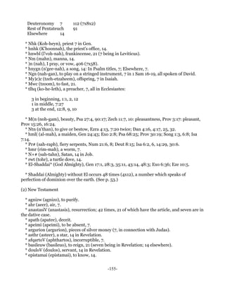 Deuteronomy 7            112 (7x8x2)
   Rest of Pentateuch       91
   Elsewhere       14

  * Nhk (Koh-heyn), priest 7 in Gen.
  * hnhk (K'hoonnah), the priest's office, 14.
  * hnwbl (l'voh-nah), frankincense, 21 (7 being in Leviticus).
  * Nm (mahn), manna, 14.
  * )n (nah), I pray, or vow, 406 (7x58).
  * hnygn (n'gee-nah), a song, 14: In Psalm titles, 7; Elsewhere, 7.
  * Ngn (nah-gan), to play on a stringed instrument, 7 in 1 Sam 16-19, all spoken of David.
  * My)c)c (tzeh-etzaheem), offspring, 7 in Isaiah.
  * Mwc (tzoom), to fast, 21.
  * tlhq (ko-he-leth), a preacher, 7, all in Ecclesiastes:

     3 in beginning, 1:1, 2, 12
     1 in middle, 7:27
     3 at the end, 12:8, 9, 10

  * M(n (noh-gam), beauty, Psa 27:4, 90:17; Zech 11:7, 10: pleasantness, Prov 3:17: pleasant,
Prov 15:26, 16:24.
  * Ntn (n'than), to give or bestow, Ezra 4:13, 7:20 twice; Dan 4:16, 4:17, 25, 32.
  * hml( (al-mah), a maiden, Gen 24:43; Exo 2:8; Psa 68:25; Prov 30:19; Song 1:3, 6:8; Isa
7:14.
  * Pr# (sah-raph), fiery serpents, Num 21:6, 8; Deut 8:15; Isa 6:2, 6, 14:29, 30:6.
  * hmr (rim-mah), a worm, 7.
  * N+# (sah-tahn), Satan, 14 in Job.
  * rwt (tohr), a turtle dove, 14.
  * El-Shaddai* (God Almighty), Gen 17:1, 28:3, 35:11, 43:14, 48:3; Exo 6:36; Eze 10:5.

  * Shaddai (Almighty) without El occurs 48 times (4x12), a number which speaks of
perfection of dominion over the earth. (See p. 53.)

(2) New Testament

  * agnizw (agnizo), to purify.
  * ahr (aeer), air, 7.
  * anastasiV (anastasis), resurrection; 42 times, 21 of which have the article, and seven are in
the dative case.
  * apath (apatee), deceit.
  * apeimi (apeimi), to be absent, 7.
  * argurion (argurion), pieces of silver money (7, in connection with Judas).
  * asthr (asteer), a star, 14 in Revelation.
  * afqartoV (aphthartos), incorruptible, 7.
  * basileuw (basileuo), to reign, 21 (seven being in Revelation; 14 elsewhere).
  * douloV (doulos), servant, 14 in Revelation.
  * epistamai (epistamai), to know, 14.


                                              -155-
 