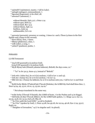 * epistathV (epistatees), master, 7 (all in Luke).
  * epitagh (epitagee), commandment, 7.
  * hgeomai (hegeomai), to be chief, 28.
  * amwmoV (amomos), 7:

     without blemish, Eph 5:27; 1 Peter 1:19
     without spot, Heb 9:4
     without fault, Rev 14:5
     without blame, Eph 1:4
     faultless, Jude 24
     unblameable, Col 1:22

  * parousia (parousia), presence or coming, 7 times in 1 and 2 Thess (4 times in the first
Epistle and 3 times in the second).
  * Siwn (Sion), Zion, 7 times.
  * filhma (phileema), a kiss, 7.
  * wdh (odee), a song, 7.
  * yalmoV (psalmos), psalm, 7.



PHRASES

(1) Old Testament

  * )nq l) (El quannah) 5 [a jealous God].
   )wnq l) (El quannoh) 2 [a jealous God].
  * My)b Mymy hnh (Hinneh yahmim baheem), Behold, the days come, 21.*

     * "Lo" in Jer 30:3; Amos 4:2, instead of "Behold."

  * )wh rwh+ (tahor hu), he or it (is) unclean, 7 (all in Lev 11 and 13).
  * )wh )m+ (tamey hu), he or it (is) unclean, 7 in Lev 13.
  * Mkl )wh )m+ (Tamey hu lahkem), he or it is unclean unto you, 7 (all in Lev 11 and Deut
14).
  * Kyhl) hwhy Kkrby (Y'bahrek'kah Y'hovah Eloheka), the LORD thy God shall bless thee, 7;
Deut 14:24, 29, 15:10, 16:10, 15, 23:20, 24:19.*

     * Not always translated in the same way.

  * tw)bc hwhy (Y'hovah Ts'baioth), the LORD of hosts, 7 in the Psalms and 14 in Haggai.
  * rbd hwhy yk (Kee Y'hovah dibber), for the LORD hath spoken, 7; 1 Kings 14:11; Isa 1:2,
22:25, 25:8; Jer 13:15; Joel 4:8; Oba 18.
  * "As I live saith the Lord GOD," 14 (all in Ezekiel).
  * "As I live" (spoken by God), 7; Num 14:28; Isa 49:18; Jer 22:24, 46:18; Eze 17:19, 33:27;
Zeph 2:9.
  * "Daughter of Jerusalem," 14 (7 in singular and 7 in plural).


                                               -156-
 