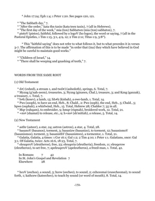 * John 17:24; Eph 1:4; 1 Peter 1:20. See pages 120, 121.

  * "The Sabbath day," 7.
  * "After the order," kata thn taxin (kata teen taxin), 7 (all in Hebrews).
  * "The first day of the week," mia (ton) Sabbatwn (mia (ton) sabbaton), 7.
  * pistoV (pistos), faithful, followed by o logoV (ho logos), the word or saying, 7 (all in the
Pastoral Epistles, 1 Tim 1:15, 3:1, 4:9, 12; 2 Tim 2:11; Titus 1:9, 3:8*).

      * This "faithful saying" does not refer to what follows it, but to what precedes it in verses
3-7. The affirmation of this is to be made "in order that (ina) they which have believed in God
might be careful to maintain good works."

  * "Children of Israel," 14.
  * "There shall be weeping and gnashing of teeth," 7.



WORDS FROM THE SAME ROOT

(1) Old Testament

   * d#) (eshed), a stream 1, and twd#) (ashedoth), springs, 6. Total, 7.
   * Myzng (g'nah-zeem), treasuries, 3; Nyzng (ginzeen, Chal.), treasure, 3; and Kzng (ganzak),
a treasury, 1. Total, 7.
   * b#k (kesev), a lamb, 13; hb#k (kisbah), a ewe-lamb, 1. Total, 14.
   * Pws (sooph), to have an end, Heb., 8; Chald., 2: Pws (soph), the end, Heb., 5; Chald., 5;
hpws (suphah), a whirlwind, Heb., 15. Total, Hebrew 28; Chaldee 7; 35 in all.
   * Mqr (rahqam), to embroider, 9; hmqr (riqmah), broidered work, 12. Total, 21.
   * +m# (shamat) to release, etc., 9; h+m# (sh'mittah), a release, 5. Total, 14.

(2) New Testament

  * asthr (asteer), a star, 24; astron (astron), a star, 4. Total, 28.
  * basanoV (basanos), torment, 3; basanizw (basanizo), to torment, 12; basanismoV
(basanismos), torment, 5; basanisthV (basanistees), a tormentor, 1. Total, 21.
  * Galatia, Galatia, 4 times: 1 Cor 16:1; Gal 1:2; 2 Tim 4:10; 1 Peter 1:1. Galatians, once: Gal
3:1. Of Galatia, twice: Acts 16:6, 18:23. Total, 7.
  * eleuqeroV (eleutheros), free, 23; eleuqeria (eleutheria), freedom, 11; eleuqerow
(eleutheroo), to set free, 7; apeleuqeroV (apeleutheros), a freed-man, 1. Total, 42.

   In Romans        7     42
   In St. John's Gospel and Revelation 7
   Elsewhere        28


  * hcoV (eechos), a sound, 3; hcew (eecheo), to sound, 2; exhceomai (exeecheomai), to sound
forth, 1; kathcew (kateecheo), to teach by sound (or word of mouth), 8. Total, 14.


                                               -158-
 