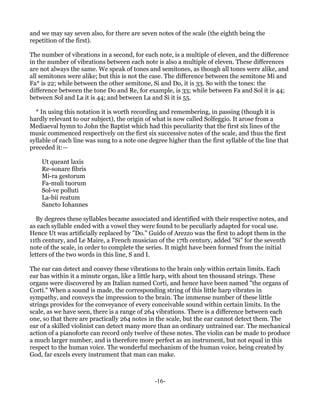 and we may say seven also, for there are seven notes of the scale (the eighth being the
repetition of the first).

The number of vibrations in a second, for each note, is a multiple of eleven, and the difference
in the number of vibrations between each note is also a multiple of eleven. These differences
are not always the same. We speak of tones and semitones, as though all tones were alike, and
all semitones were alike; but this is not the case. The difference between the semitone Mi and
Fa* is 22; while between the other semitone, Si and Do, it is 33. So with the tones: the
difference between the tone Do and Re, for example, is 33; while between Fa and Sol it is 44;
between Sol and La it is 44; and between La and Si it is 55.

  * In using this notation it is worth recording and remembering, in passing (though it is
hardly relevant to our subject), the origin of what is now called Solfeggio. It arose from a
Mediaeval hymn to John the Baptist which had this peculiarity that the first six lines of the
music commenced respectively on the first six successive notes of the scale, and thus the first
syllable of each line was sung to a note one degree higher than the first syllable of the line that
preceded it:—

    Ut queant laxis
    Re-sonare fibris
    Mi-ra gestorum
    Fa-muli tuorum
    Sol-ve polluti
    La-bii reatum
    Sancto Iohannes

   By degrees these syllables became associated and identified with their respective notes, and
as each syllable ended with a vowel they were found to be peculiarly adapted for vocal use.
Hence Ut was artificially replaced by "Do." Guido of Arezzo was the first to adopt them in the
11th century, and Le Maire, a French musician of the 17th century, added "Si" for the seventh
note of the scale, in order to complete the series. It might have been formed from the initial
letters of the two words in this line, S and I.

The ear can detect and convey these vibrations to the brain only within certain limits. Each
ear has within it a minute organ, like a little harp, with about ten thousand strings. These
organs were discovered by an Italian named Corti, and hence have been named "the organs of
Corti." When a sound is made, the corresponding string of this little harp vibrates in
sympathy, and conveys the impression to the brain. The immense number of these little
strings provides for the conveyance of every conceivable sound within certain limits. In the
scale, as we have seen, there is a range of 264 vibrations. There is a difference between each
one, so that there are practically 264 notes in the scale, but the ear cannot detect them. The
ear of a skilled violinist can detect many more than an ordinary untrained ear. The mechanical
action of a pianoforte can record only twelve of these notes. The violin can be made to produce
a much larger number, and is therefore more perfect as an instrument, but not equal in this
respect to the human voice. The wonderful mechanism of the human voice, being created by
God, far excels every instrument that man can make.



                                               -16-
 