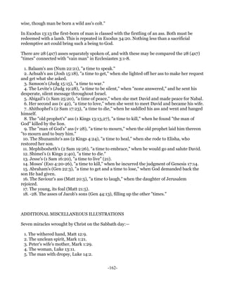 wise, though man be born a wild ass's colt."

In Exodus 13:13 the first-born of man is classed with the firstling of an ass. Both must be
redeemed with a lamb. This is repeated in Exodus 34:20. Nothing less than a sacrificial
redemptive act could bring such a being to God.

There are 28 (4x7) asses separately spoken of, and with these may be compared the 28 (4x7)
"times" connected with "vain man" in Ecclesiastes 3:1-8.

  1. Balaam's ass (Num 22:21), "a time to speak."
  2. Achsah's ass (Josh 15:18), "a time to get," when she lighted off her ass to make her request
and get what she asked.
  3. Samson's (Judg 15:15), "a time to war."
  4. The Levite's (Judg 19:28), "a time to be silent," when "none answered," and he sent his
desperate, silent message throughout Israel.
  5. Abigail's (1 Sam 25:20), "a time of peace," when she met David and made peace for Nabal.
  6. Her second ass (v 42), "a time to love," when she went to meet David and became his wife.
  7. Ahithophel's (2 Sam 17:23), "a time to die," when he saddled his ass and went and hanged
himself.
  8. The "old prophet's" ass (1 Kings 13:13,27), "a time to kill," when he found "the man of
God" killed by the lion.
  9. The "man of God's" ass (v 28), "a time to mourn," when the old prophet laid him thereon
"to mourn and to bury him."
 10. The Shunamite's ass (2 Kings 4:24), "a time to heal," when she rode to Elisha, who
restored her son.
 11. Mephibosheth's (2 Sam 19:26), "a time to embrace," when he would go and salute David.
 12. Shimei's (1 Kings 2:40), "a time to die."
 13. Jesse's (1 Sam 16:20), "a time to live" (21).
 14. Moses' (Exo 4:20-26), "a time to kill," when he incurred the judgment of Genesis 17:14.
 15. Abraham's (Gen 22:3), "a time to get and a time to lose," when God demanded back the
son He had given.
 16. The Saviour's ass (Matt 20:5), "a time to laugh," when the daughter of Jerusalem
rejoiced.
 17. The young, its foal (Matt 21:5).
 18. -28. The asses of Jacob's sons (Gen 44:13), filling up the other "times."



ADDITIONAL MISCELLANEOUS ILLUSTRATIONS

Seven miracles wrought by Christ on the Sabbath day:—

 1. The withered hand, Matt 12:9.
 2. The unclean spirit, Mark 1:21.
 3. Peter's wife's mother, Mark 1:29.
 4. The woman, Luke 13:11.
 5. The man with dropsy, Luke 14:2.


                                               -162-
 