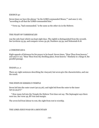 EXODUS 40

Seven times we have the phrase "As the LORD commanded Moses,"* and once (v 16),
"according to all that the LORD commanded him."

  * Verse 23, "had commanded," is the same as the other six in the Hebrew.



THE FEAST OF TABERNACLES

was the only feast which was kept eight days. The eighth is distinguished from the seventh.
See Leviticus 23:39, and compare verses 34-36; Numbers 29:39, and Nehemiah 8:18.



2 CHRONICLES 6

Eight appeals of Solomon for his prayer to be heard. Seven times, "Hear Thou from heaven,"
and once (v 21), "Hear Thou from thy dwelling-place, from heaven." Similarly in 1 Kings 8, the
parallel passage.



ISAIAH 5:1, 2

There are eight sentences describing the vineyard, but seven give the characteristics, and one
the result.



THE STEPS IN EZEKIEL'S TEMPLE

Seven led into the outer court (40:22,26), and eight led from the outer to the inner
(40:31,34,37).*

 * How many led into the Temple the Hebrew Text does not say. The Septuagint says there
were ten. See verse 49, RV text and margin.

The seven led from labour to rest, the eight from rest to worship.



THE LORD JESUS WAS ON A MOUNTAIN



                                             -165-
 