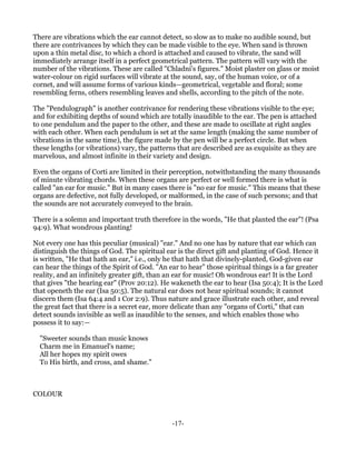 There are vibrations which the ear cannot detect, so slow as to make no audible sound, but
there are contrivances by which they can be made visible to the eye. When sand is thrown
upon a thin metal disc, to which a chord is attached and caused to vibrate, the sand will
immediately arrange itself in a perfect geometrical pattern. The pattern will vary with the
number of the vibrations. These are called "Chladni's figures." Moist plaster on glass or moist
water-colour on rigid surfaces will vibrate at the sound, say, of the human voice, or of a
cornet, and will assume forms of various kinds—geometrical, vegetable and floral; some
resembling ferns, others resembling leaves and shells, according to the pitch of the note.

The "Pendulograph" is another contrivance for rendering these vibrations visible to the eye;
and for exhibiting depths of sound which are totally inaudible to the ear. The pen is attached
to one pendulum and the paper to the other, and these are made to oscillate at right angles
with each other. When each pendulum is set at the same length (making the same number of
vibrations in the same time), the figure made by the pen will be a perfect circle. But when
these lengths (or vibrations) vary, the patterns that are described are as exquisite as they are
marvelous, and almost infinite in their variety and design.

Even the organs of Corti are limited in their perception, notwithstanding the many thousands
of minute vibrating chords. When these organs are perfect or well formed there is what is
called "an ear for music." But in many cases there is "no ear for music." This means that these
organs are defective, not fully developed, or malformed, in the case of such persons; and that
the sounds are not accurately conveyed to the brain.

There is a solemn and important truth therefore in the words, "He that planted the ear"! (Psa
94:9). What wondrous planting!

Not every one has this peculiar (musical) "ear." And no one has by nature that ear which can
distinguish the things of God. The spiritual ear is the direct gift and planting of God. Hence it
is written, "He that hath an ear," i.e., only he that hath that divinely-planted, God-given ear
can hear the things of the Spirit of God. "An ear to hear" those spiritual things is a far greater
reality, and an infinitely greater gift, than an ear for music! Oh wondrous ear! It is the Lord
that gives "the hearing ear" (Prov 20:12). He wakeneth the ear to hear (Isa 50:4); It is the Lord
that openeth the ear (Isa 50:5). The natural ear does not hear spiritual sounds; it cannot
discern them (Isa 64:4 and 1 Cor 2:9). Thus nature and grace illustrate each other, and reveal
the great fact that there is a secret ear, more delicate than any "organs of Corti," that can
detect sounds invisible as well as inaudible to the senses, and which enables those who
possess it to say:—

  "Sweeter sounds than music knows
  Charm me in Emanuel's name;
  All her hopes my spirit owes
  To His birth, and cross, and shame."



COLOUR



                                               -17-
 