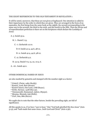 THE EIGHT REFERENCES TO THE OLD TESTAMENT IN REVELATION 1

It will be noted, moreover, that these are not given at haphazard. Our attention is called to
their importance by the order in which they are given. They are arranged in the form of an
epanodos, the first being from the same book as the eighth, the second corresponding in the
same way to the seventh, the third to the sixth, and the fourth to the fifth. Thus the Divine seal
of superabundant perfection is there set on the Scriptures which declare the Lordship of
Jesus:

  A. 5. Isaiah 55:4.

    B. 7-. Daniel 7:13.

      C. -7. Zechariah 12:10.

         D. 8. Isaiah 41:4, 44:6, 48:12.

         D. 11. Isaiah 41:4, 44:6; 48:12.

      C. 12. Zechariah 4:2.

    B. 13-15. Daniel 7:9, 13, 22, 10:5, 6.

  A. -16-. Isaiah 49:2.



OTHER DOMINICAL NAMES OF JESUS

are also marked by gematria and stamped with the number eight as a factor:

  * CristoV, Christ, 1480 (8x185).
  * KurioV, Lord, 800 (8x100).
  * KurioV hmwn, Our Lord, 1768 (8x221).
  * Swthr, Saviour, 1408 (82x 32).
  * 'Emmanouhl, Emmanuel, 25600, (83x50).
  * Messias, Messiah, 656 (8x82).
  * UioV, Son, 880 (8x110).

We ought also to note that the other factors, beside the prevailing eight, are full of
significance.

All this speaks to us, if we have "ears to hear," that "God hath glorified His Son Jesus" (Acts
3:13), and "hath made that same Jesus...both Lord and Christ" (Acts 2:36).


                                               -171-
 
