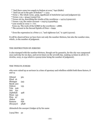 * "And there came two angels to Sodom at even," 640 (8x80)
  * "And Lot sat in the gate of Sodom"* = 1313
  * Verse 1. The whole verse, 4299, significant of Antichrist (42) and judgment (9).
  * Verses 1-25 = 90441 (13x9x773).
  * Verses 26-29, describing the results of the overthrow = 14274 (13x9x122).
  * Verses 1-29, the entire account = 104715 (13x9x895).
  * Lots words in verse 7 = 777.
   Verse 25. The work of the LORD in the overthrow = 2888.
  * The account in the Second Epistle of Peter = 6999

  * Even the expression in 2 Peter 2:7, "and righteous Lot," is 1326 (13x102).

It will be observed how we have here not only the number thirteen, but also the number nine,
which...is the number of judgment.



THE DESTRUCTION OF JERICHO

is also stamped with the number thirteen, though not by gematria, for the city was compassed
once each day for six days, and seven times on the seventh day, making 13 times in all (6+7).
Jericho, wxry, is 234 which is 13x2x9 (nine being the number of judgment).



THE TWELVE JUDGES

who were raised up as saviours in a time of apostasy and rebellion exhibit both these factors, 8
and 13

Othniel      561
Ehud 16
Shamgar      543
Barak 302
Gideon       133
Tola 506
Jair 221
Jephthah     498
Ibzan 143
Elon 97
Abdon        132
Samson       696
(8x13x37)    3848

Abimelech the usurper (Judges 9) by his name

(13x4) Ben   52


                                             -181-
 
