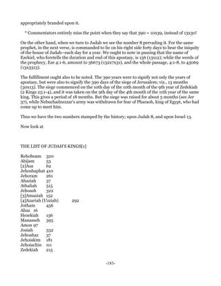 appropriately branded upon it.

  * Commentators entirely miss the point when they say that 390 = 10x39, instead of 13x30!

On the other hand, when we turn to Judah we see the number 8 pervading it. For the same
prophet, in the next verse, is commanded to lie on his right side forty days to bear the iniquity
of the house of Judah--each day for a year. We ought to note in passing that the name of
Ezekiel, who foretells the duration and end of this apostasy, is 156 (13x12); while the words of
the prophecy, Eze 4:1-6, amount to 36673 (132x7x31), and the whole passage, 4:1-8, to 43069
(13x3313).

The fulfillment ought also to be noted. The 390 years were to signify not only the years of
apostasy, but were also to signify the 390 days of the siege of Jerusalem; viz., 13 months
(30x13). The siege commenced on the 10th day of the 10th month of the 9th year of Zedekiah
(2 Kings 25:1-4), and it was taken on the 9th day of the 4th month of the 11th year of the same
king. This gives a period of 18 months. But the siege was raised for about 5 months (see Jer
37), while Nebuchadnezzar's army was withdrawn for fear of Pharaoh, king of Egypt, who had
come up to meet him.

Thus we have the two numbers stamped by the history; upon Judah 8, and upon Israel 13.

Now look at



THE LIST OF JUDAH'S KINGS[1]

Rehoboam 320
Abijam       53
[2]Asa       62
Jehoshaphat 410
Jehoram      261
Ahaziah      37
Athaliah     515
Jehoash      322
[3]Amaziah 152
[4]Azariah (Uzziah)        292
Jotham       456
Ahaz 16
Hezekiah     136
Manasseh 395
Amon 97
Josiah       332
Jehoahaz     37
Jehoiakim 181
Jehoiachin 111
Zedekiah     215


                                              -183-
 