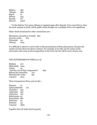 Bilshan      382
*Mizpar      380
Bigvai       21
Rehum        254
Baanah       127
(82x47)      3008

  * In the Hebrew Text rpsm, Mizpar is repeated again after Baanah. If we count this in, then
the total, instead of 3008, will be 3388, which though not a multiple of 8 is very significant.

Other chiefs mentioned in other connections are--

Shesbazzar, the prince of Judah 892
Ezra the scribe     619
Nehemiah 113
(8x203)       1624

It is difficult to observe a strict order in the presentation of these phenomena, because the
results are best shown by direct contrast. For example, if we take out the names of the
adversaries who came in direct opposition to the Lord, the law will be more clearly seen.



THE ADVERSARIES OF EZRA (4:7-9)

Bishlam      372
Mithredath 1044
Tabeel       42
"And the rest of their companions"       989
Rehum the chancellor       475
Shimshai the scribe        991
(13x301)     3913

These Companions (Ezra 4:9) are the--

Dinaites    75
Apharsathchites  772
Tarpelites 330
Apharsites 352
Archevites 237
Babylonians 45
Susanchites 687
Dehavites   16
Elamites    151
(13x205)    2665

Together they all make 6578 (13x506).


                                               -185-
 