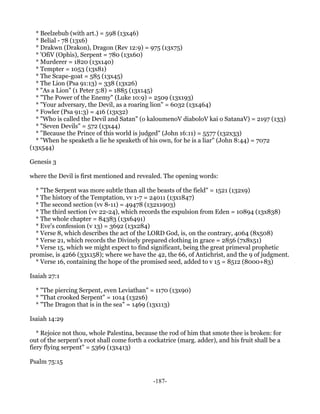 * Beelzebub (with art.) = 598 (13x46)
  * Belial - 78 (13x6)
  * Drakwn (Drakon), Dragon (Rev 12:9) = 975 (13x75)
  * 'OfiV (Ophis), Serpent = 780 (13x60)
  * Murderer = 1820 (13x140)
  * Tempter = 1053 (13x81)
  * The Scape-goat = 585 (13x45)
  * The Lion (Psa 91:13) = 338 (13x26)
  * "As a Lion" (1 Peter 5:8) = 1885 (13x145)
  * "The Power of the Enemy" (Luke 10:9) = 2509 (13x193)
  * "Your adversary, the Devil, as a roaring lion" = 6032 (13x464)
  * Fowler (Psa 91:3) = 416 (13x32)
  * "Who is called the Devil and Satan" (o kaloumenoV diaboloV kai o SatanaV) = 2197 (133)
  * "Seven Devils" = 572 (13x44)
  * "Because the Prince of this world is judged" (John 16:11) = 5577 (132x33)
  * "When he speaketh a lie he speaketh of his own, for he is a liar" (John 8:44) = 7072
(13x544)

Genesis 3

where the Devil is first mentioned and revealed. The opening words:

  * "The Serpent was more subtle than all the beasts of the field" = 1521 (132x9)
  * The history of the Temptation, vv 1-7 = 24011 (13x1847)
  * The second section (vv 8-11) = 49478 (132x1903)
  * The third section (vv 22-24), which records the expulsion from Eden = 10894 (13x838)
  * The whole chapter = 84383 (13x6491)
  * Eve's confession (v 13) = 3692 (13x284)
  * Verse 8, which describes the act of the LORD God, is, on the contrary, 4064 (8x508)
  * Verse 21, which records the Divinely prepared clothing in grace = 2856 (7x8x51)
  * Verse 15, which we might expect to find significant, being the great primeval prophetic
promise, is 4266 (33x158); where we have the 42, the 66, of Antichrist, and the 9 of judgment.
  * Verse 16, containing the hope of the promised seed, added to v 15 = 8512 (8000+83)

Isaiah 27:1

  * "The piercing Serpent, even Leviathan" = 1170 (13x90)
  * "That crooked Serpent" = 1014 (132x6)
  * "The Dragon that is in the sea" = 1469 (13x113)

Isaiah 14:29

   * Rejoice not thou, whole Palestina, because the rod of him that smote thee is broken: for
out of the serpent's root shall come forth a cockatrice (marg. adder), and his fruit shall be a
fiery flying serpent" = 5369 (13x413)

Psalm 75:15


                                              -187-
 