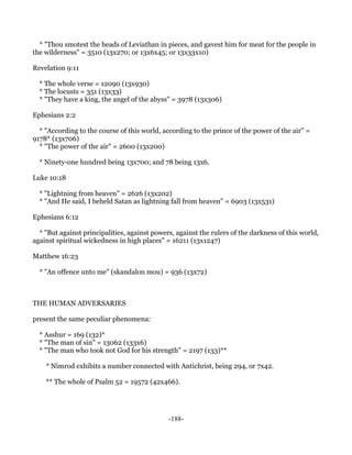 * "Thou smotest the heads of Leviathan in pieces, and gavest him for meat for the people in
the wilderness" = 3510 (13x270; or 13x6x45; or 13x33x10)

Revelation 9:11

  * The whole verse = 12090 (13x930)
  * The locusts = 351 (13x33)
  * "They have a king, the angel of the abyss" = 3978 (13x306)

Ephesians 2:2

  * "According to the course of this world, according to the prince of the power of the air" =
9178* (13x706)
  * "The power of the air" = 2600 (13x200)

  * Ninety-one hundred being 13x700; and 78 being 13x6.

Luke 10:18

  * "Lightning from heaven" = 2626 (13x202)
  * "And He said, I beheld Satan as lightning fall from heaven" = 6903 (13x531)

Ephesians 6:12

  * "But against principalities, against powers, against the rulers of the darkness of this world,
against spiritual wickedness in high places" = 16211 (13x1247)

Matthew 16:23

  * "An offence unto me" (skandalon mou) = 936 (13x72)



THE HUMAN ADVERSARIES

present the same peculiar phenomena:

  * Asshur = 169 (132)*
  * "The man of sin" = 13062 (133x6)
  * "The man who took not God for his strength" = 2197 (133)**

    * Nimrod exhibits a number connected with Antichrist, being 294, or 7x42.

    ** The whole of Psalm 52 = 19572 (42x466).




                                              -188-
 