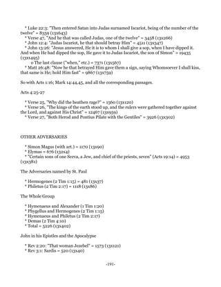 * Luke 22:3: "Then entered Satan into Judas surnamed Iscariot, being of the number of the
twelve" = 8359 (13x643)
  * Verse 47, "And he that was called Judas, one of the twelve" = 3458 (13x266)
  * John 12:4: "Judas Iscariot, he that should betray Him" = 4511 (13x347)
  * John 13:26: "Jesus answered, He it is to whom I shall give a sop, when I have dipped it.
And when He had dipped the sop, He gave it to Judas Iscariot, the son of Simon" = 19435
(13x1495)
      o The last clause ("when," etc.) = 7371 (13x567)
  * Matt 26:48: "Now he that betrayed Him gave them a sign, saying Whomsoever I shall kiss,
that same is He; hold Him fast" = 9867 (13x759)

So with Acts 1:16; Mark 14:44,45, and all the corresponding passages.

Acts 4:25-27

  * Verse 25, "Why did the heathen rage?" = 1560 (13x120)
  * Verse 26, "The kings of the earth stood up, and the rulers were gathered together against
the Lord, and against His Christ" = 12467 (13x959)
  * Verse 27, "Both Herod and Pontius Pilate with the Gentiles" = 3926 (13x302)



OTHER ADVERSARIES

  * Simon Magus (with art.) = 1170 (13x90)
  * Elymas = 676 (132x4)
  * "Certain sons of one Sceva, a Jew, and chief of the priests, seven" (Acts 19:14) = 4953
(13x381)

The Adversaries named by St. Paul

  * Hermogenes (2 Tim 1:15) = 481 (13x37)
  * Philetus (2 Tim 2:17) = 1118 (13x86)

The Whole Group

  * Hymenaeus and Alexander (1 Tim 1:20)
  * Phygellus and Hermogenes (2 Tim 1:15)
  * Hymenaeus and Philetus (2 Tim 2:17)
  * Demas (2 Tim 4:10)
  * Total = 5226 (13x402)

John in his Epistles and the Apocalypse

  * Rev 2:20: "That woman Jezebel" = 1573 (13x121)
  * Rev 3:1: Sardis = 520 (13x40)


                                             -191-
 