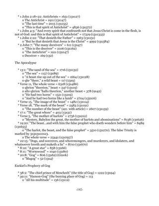 * 1 John 2:18=22: Antichrists = 1651 (13x127)
      o The Antichrist = 1911 (13x147)
      o "The last time" = 2015 (13x155)
      o "This is that spirit of Antichrist" = 4836 (13x372)
  * 1 John 4:3: "And every spirit that confesseth not that Jesus Christ is come in the flesh, is
not of God: and this is that spirit of Antichrist" = 17329 (13x1333)
  * 1 John 2:22: "That denieth the Father" = 1963 (13x151)
      o "But he that denieth that Jesus is the Christ" = 4992 (13x384)
  * 2 John 7: "The many deceivers" = 611 (13x47)
      o "This is the deceiver" = 2106 (13x162)
      o "The Antichrist" = 1911 (13x147)
      o Deceiver = 169 (132)

The Apocalypse

  * 13:1: "The sand of the sea" = 1716 (13x132)
      o "The sea" = 1157 (13x89)
      o "A beast rise up out of the sea" = 1664 (13x128)
      o qhr "theer," a wild beast = 117 (13x9)
  * Verse 11, The whole verse = 6318 (13x486)
      o qhrion "theerion," beast = 247 (13x19)
      o allo qhrion "hallo theerion," another beast = 378 (9x42)
      o "He had two horns" = 1521 (132x9)
      o "And he had two horns like a lamb" = 2704 (132x16)
  * Verse 15, "The image of the beast" = 1482 (13x114)
  * Verse 18, "The mark of the beast" = 2483 (13x191)
      o "The number of the beast" (acc. with article) = 2607 (13x159)
  * 17:1: "The great whore" = 403 (13x31)
  * Verse 5, "The mother of harlots" = 2756 (13x212)
      o "Mystery, Babylon the great, the mother of harlots and abominations" = 8138 (13x626)
  * 19:20: "The beast...and with him the false prophet who doeth wonders before him" = 8489
(13x653)
      o "The harlot, the beast, and the false prophet" = 3510 (13x270). The false Trinity is
marked by 3x3x3x10x13.
      o The whole verse = 25441 (13x1957)
  * 22:15: "Dogs, and sorcerers, and whoremongers, and murderers, and idolaters, and
whatsoever loveth and maketh a lie" = 8710 (13x670)
  * 8:10: "A great star" = 858 (13x66)
  * 8:11: "Wormwood" = 1040 (13x80)
  * 20:8: "Gog" = 806 (13x62) (Greek)
      o "Magog" = 52 (13x4)

Ezekiel's Prophecy of Gog

  * 38:2: "The chief prince of Meschech" (the title of Gog) = 1222 (13x94)
  * 39:11: "Hamon-Gog" (the burying place of Gog) = 113
     o "All his multitude" = 156 (13x12)


                                              -192-
 