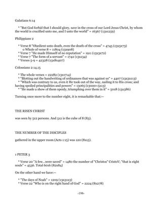 Galatians 6:14

  * "But God forbid that I should glory, save in the cross of our Lord Jesus Christ, by whom
the world is crucified unto me, and I unto the world" = 16367 (13x1259)

Philippians 2

  * Verse 8 "Obedient unto death, even the death of the cross" = 4745 (13x5x73)
     o Whole of verse 8 = 11804 (13x908)
  * Verse 7 "He made Himself of no reputation" = 1911 (13x3x72)
  * Verse 7 "The form of a servant" = 1742 (13x134)
  * Verses 5-9 = 42328 (13x8x407)

Colossians 2:14,15

  * The whole verses = 22282 (13x1714)
  * "Blotting out the handwriting of ordinances that was against us" = 4407 (13x3x113)
  * "Which was contrary to us, even it He took out of the way, nailing it to His cross; and
having spoiled principalities and powers" = 13065 (13000+5x13)
  * "He made a show of them openly, triumphing over them in it" = 5018 (13x386)

Turning once more to the number eight, it is remarkable that:--



THE RISEN CHRIST

was seen by 512 persons. And 512 is the cube of 8 (83).



THE NUMBER OF THE DISCIPLES

gathered in the upper room (Acts 1:15) was 120 (8x15).



1 PETER 3

  * Verse 20 "A few...were saved" = 1480 the number of "Christos" CristoV; "that is eight
souls" = 4536. Total 6016 (82x84)

On the other hand we have:--

  * "The days of Noah" = 1209 (13x31x3)
  * Verse 22 "Who is on the right hand of God" = 2224 (8x278)


                                              -198-
 
