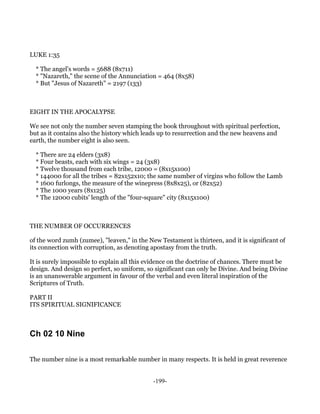 LUKE 1:35

  * The angel's words = 5688 (8x711)
  * "Nazareth," the scene of the Annunciation = 464 (8x58)
  * But "Jesus of Nazareth" = 2197 (133)



EIGHT IN THE APOCALYPSE

We see not only the number seven stamping the book throughout with spiritual perfection,
but as it contains also the history which leads up to resurrection and the new heavens and
earth, the number eight is also seen.

  * There are 24 elders (3x8)
  * Four beasts, each with six wings = 24 (3x8)
  * Twelve thousand from each tribe, 12000 = (8x15x100)
  * 144000 for all the tribes = 82x152x10; the same number of virgins who follow the Lamb
  * 1600 furlongs, the measure of the winepress (8x8x25), or (82x52)
  * The 1000 years (8x125)
  * The 12000 cubits' length of the "four-square" city (8x15x100)



THE NUMBER OF OCCURRENCES

of the word zumh (zumee), "leaven," in the New Testament is thirteen, and it is significant of
its connection with corruption, as denoting apostasy from the truth.

It is surely impossible to explain all this evidence on the doctrine of chances. There must be
design. And design so perfect, so uniform, so significant can only be Divine. And being Divine
is an unanswerable argument in favour of the verbal and even literal inspiration of the
Scriptures of Truth.

PART II
ITS SPIRITUAL SIGNIFICANCE



Ch 02 10 Nine

The number nine is a most remarkable number in many respects. It is held in great reverence


                                             -199-
 