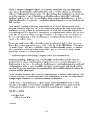 subject of Number in Scripture. It has been dealt with, for the most part, in a fragmentary
way. One has dealt with some particular number, such as "seven"; another has been content
with a view of the primary numbers, and even when defining their significance, has given only
one or two examples by way of illustration; another has confined himself to "symbolical
numbers," such as 10, 40, 666, etc.; another has taken up such symbolical numbers in their
relation to chronology or to prophecy; another has collected examples, but has dealt little with
their meaning.

There seemed, therefore, to be room, and indeed a call, for a work which would be more
complete, embrace a larger area, and at the same time be free from the many fancies which all,
more or less, indulge in when the mind is occupied too much with one subject. Anyone who
values the importance of a particular principle will be tempted to see it where it does not exist,
and if it be not there will force it in, in spite sometimes of the original text. Especially is this
the case when chronology is dealt with, the greater uncertainty of dates lending itself more
readily to the author's fancy.

The greatest work on this subject, both chronological and numerical, is not free from these
defects. But its value is nevertheless very great. It is by the late Dr. Milo Mahan, of New York.
His work Palmoni*, which was republished among his collected works, has long been out of
print. It greatly increased my interest in this subject, and led me to further study, besides
furnishing a number of valuable illustrations.

  * Not the anonymous Palmoni by an English author, published in London.

It is too much to hope that the present work should be free from these defects, which are
inseparable from human infirmity. From one point of view it is a subject which must prove
disappointing, at any rate to the author, for illustrations are continually being discovered; and
yet, from another point of view, it would be blasphemy to suppose that such a work could be
complete; for it would assume that the wonders of this mine could be exhausted, and that its
treasures could be all explored!

I must, therefore, be content with the setting forth of general principles, and with giving a few
examples from God's Word which illustrate them, leaving others to extend the application of
these principles and search out illustrations of them for themselves.

May the result of this contribution to a great subject be to stimulate the labours of Bible
students; to strengthen believers in their most holy faith; and to convince doubters of the
Divine perfection and inspiration of the Book of Books, to the praise and glory of God.

E.W. BULLINGER

17 North End Road,
      Golders Green, N.W.


Contents



                                                -2-
 