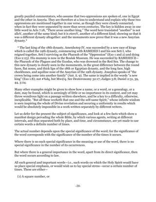 greatly puzzled commentators, who assume that two oppressions are spoken of, one in Egypt
and the other in Assyria. They are therefore at a loss to understand and explain why these two
oppressions are mentioned together in one verse, as though they were closely connected,
when in fact they were separated by more than seven centuries. The key is hidden away in one
little word in Acts 7:18, "There arose another king." The word here translated "another" is not
alloV, another of the same kind; but it is eteroV, another of a different kind; showing us that it
was a different dynasty altogether: and the monuments now prove that it was a new Assyrian
dynasty.*

  * The last king of the 18th dynasty, Amenhotep IV, was succeeded by a new race of kings
which is called the 19th dynasty, commencing with RAMESES I and his son Seti I, who
reigned together, Seti I surviving as the Pharaoh of the "Oppression" (Exo 1 and 2) and dying
(Exo 2:23). His mummy is now in the Boulak Museum. He was succeeded by RAMESES II—
the Pharaoh of the Plagues and the Exodus, who was drowned in the Red Sea. The change to
this new dynasty is clearly seen in the monuments, in the great difference between the round
faces, flat noses, and thick lips of the 18th or Egyptian dynasty, and the long face, high
cheekbones, and aquiline nose of the Assyrian of the 19th dynasty. Josephus speaks of "the
crown being come into another family" (Ant. ii. 9). The same is implied in the words "a new
king" (Exo 1:8); not #%dq, but Mw@q. See Deuteronomy 32:17; Judges 5:8; Daniel 2:31, 39,
44, 3:24.

Many other examples might be given to show how a name, or a word, or a genealogy, or a
date, may be found, which is seemingly of little or no importance in its context, and yet may
throw wondrous light on a passage written elsewhere, and be a key to a difficulty, otherwise,
inexplicable. "But all these worketh that one and the self-same Spirit," whose infinite wisdom
is seen inspiring the whole of Divine revelation and securing a uniformity in results which
would be absolutely impossible in a work written separately by different writers.

Let us defer for the present the subject of significance, and look at a few facts which show a
manifest design pervading the whole Bible, by which various agents, writing at different
intervals, and thus separated both by place, and time, and circumstance, are yet made to use
certain words a definite number of times.

The actual number depends upon the special significance of the word; for the significance of
the word corresponds with the significance of the number of the times it occurs.

Where there is no such special significance in the meaning or use of the word, there is no
special significance in the number of its occurrences.

But where there is a general importance in the word, apart from its direct significance, then
the word occurs according to law.

All such general and important words—i.e., such words on which the Holy Spirit would have
us place special emphasis, or would wish us to lay special stress—occur a certain number of
times. These are either—

  (1) A square number, or


                                               -20-
 