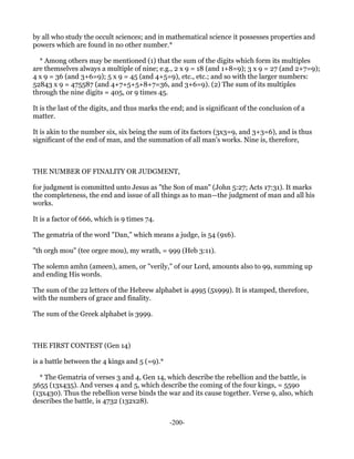 by all who study the occult sciences; and in mathematical science it possesses properties and
powers which are found in no other number.*

  * Among others may be mentioned (1) that the sum of the digits which form its multiples
are themselves always a multiple of nine; e.g., 2 x 9 = 18 (and 1+8=9); 3 x 9 = 27 (and 2+7=9);
4 x 9 = 36 (and 3+6=9); 5 x 9 = 45 (and 4+5=9), etc., etc.; and so with the larger numbers:
52843 x 9 = 475587 (and 4+7+5+5+8+7=36, and 3+6=9). (2) The sum of its multiples
through the nine digits = 405, or 9 times 45.

It is the last of the digits, and thus marks the end; and is significant of the conclusion of a
matter.

It is akin to the number six, six being the sum of its factors (3x3=9, and 3+3=6), and is thus
significant of the end of man, and the summation of all man's works. Nine is, therefore,



THE NUMBER OF FINALITY OR JUDGMENT,

for judgment is committed unto Jesus as "the Son of man" (John 5:27; Acts 17:31). It marks
the completeness, the end and issue of all things as to man—the judgment of man and all his
works.

It is a factor of 666, which is 9 times 74.

The gematria of the word "Dan," which means a judge, is 54 (9x6).

"th orgh mou" (tee orgee mou), my wrath, = 999 (Heb 3:11).

The solemn amhn (ameen), amen, or "verily," of our Lord, amounts also to 99, summing up
and ending His words.

The sum of the 22 letters of the Hebrew alphabet is 4995 (5x999). It is stamped, therefore,
with the numbers of grace and finality.

The sum of the Greek alphabet is 3999.



THE FIRST CONTEST (Gen 14)

is a battle between the 4 kings and 5 (=9).*

  * The Gematria of verses 3 and 4, Gen 14, which describe the rebellion and the battle, is
5655 (13x435). And verses 4 and 5, which describe the coming of the four kings, = 5590
(13x430). Thus the rebellion verse binds the war and its cause together. Verse 9, also, which
describes the battle, is 4732 (132x28).


                                               -200-
 